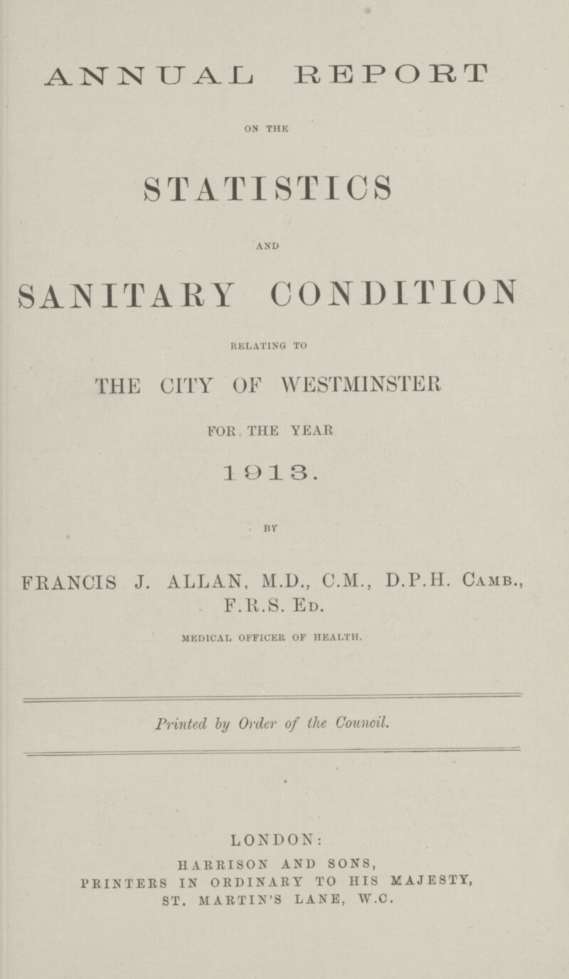 ANNUAL REPORT on the STATISTICS and SANITARY CONDITION relating to THE CITY OF WESTMINSTER FOR THE YEAR 1913. BY FRANCIS J. ALLAN, M.D., C.M., D.P.H. Camb., F.R.S. ED. medical officer of health. Printed by Order of the Council. LONDON: HARRISON AND SONS, PRINTERS IN ORDINARY TO HIS MAJESTY, ST. MARTIN'S LANE, W.C.