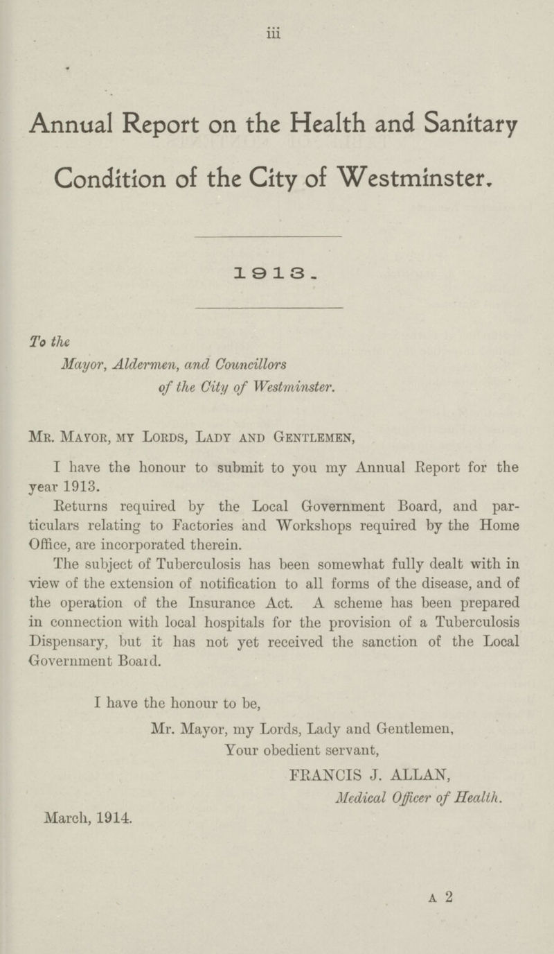 iii Annual Report on the Health and Sanitary Condition of the City of Westminster, 1913. To the Mayor, Aldermen, and Councillors of the City of Westminster. Mr. Mayor, my Lords, Lady and Gentlemen, I have the honour to submit to you my Annual Report for the year 1913. Returns required by the Local Government Board, and par ticulars relating to Factories and Workshops required by the Home Office, are incorporated therein. The subject of Tuberculosis has been somewhat fully dealt with in view of the extension of notification to all forms of the disease, and of the operation of the Insurance Act. A scheme has been prepared in connection with local hospitals for the provision of a Tuberculosis Dispensary, but it has not yet received the sanction of the Local Government Board. I have the honour to be, Mr. Mayor, my Lords, Lady and Gentlemen, Your obedient servant, FRANCIS J. ALLAN, Medical Officer of Health. March, 1914. A 2