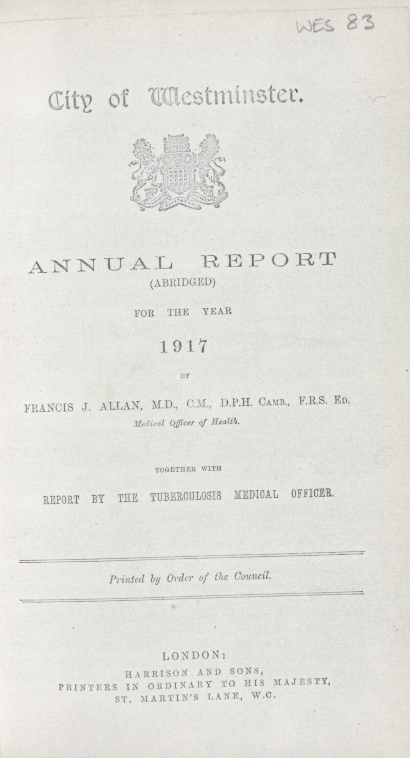 WES83 City of Westminster. ANNUAL REPORT (ABRIDGED) FOE THE YEAR 1917 BY FRANCIS J. ALLAN, M.D., C.M., D.P.H. Camb., F.R.S. Ed. Medical Officer of Health. TOGETHER WITH REPORT BY THE TUBERCULOSIS MEDICAL OFFICER. Printed by Order of the Council. LONDON: HARRISON AND SONS, PRINTERS IN ORDINARY TO HIS MAJESTY, ST. MARTIN'S LANE, W.C.
