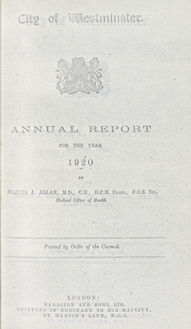 City of Westminster ANNUAL REPORT FOR THE YEAR 19 20 BY FRANLS J. ALLAN, M.D., C.M., D.P.H. Camb., F.F..S. Ed., Medical Officer of Health Printed by Order of the Council. L 0 N D 0 N : Harrison and sons, ltd. printers in ordinary to his' majesty, st. martin's lane, w.c.2.