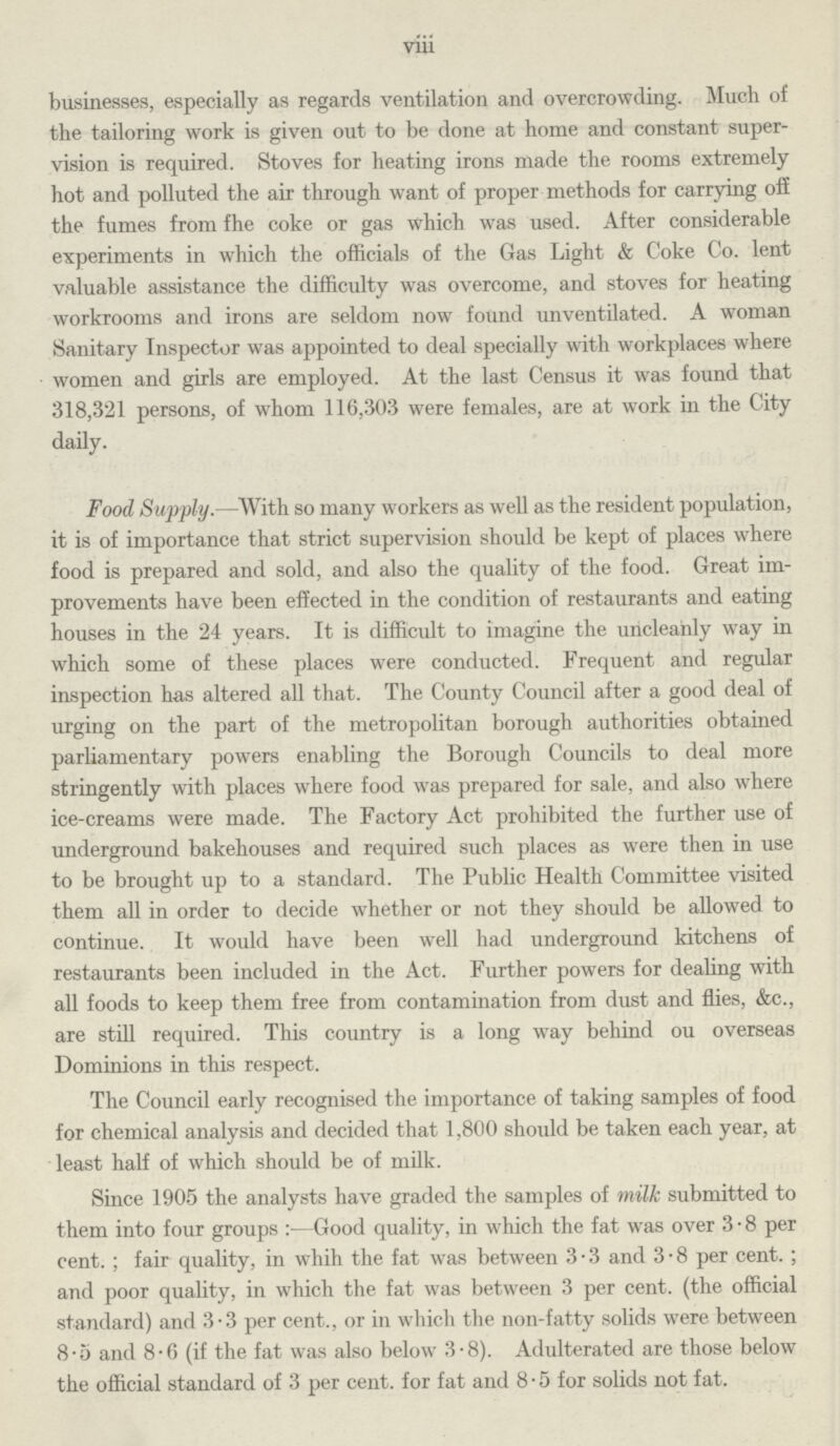 Vlll businesses, especially as regards ventilation and overcrowding. Much of the tailoring work is given out to be done at home and constant super vision is required. Stoves for heating irons made the rooms extremely hot and polluted the air through want of proper methods for carrying off the fumes from fhe coke or gas which was used. After considerable experiments in which the officials of the Gas Light & Coke Co. lent valuable assistance the difficulty was overcome, and stoves for heating workrooms and irons are seldom now found unventilated. A woman Sanitary Inspector was appointed to deal specially with workplaces where women and girls are employed. At the last Census it was found that 318,321 persons, of whom 116,303 were females, are at work in the City daily. Food Supply.—With so many workers as well as the resident population, it is of importance that strict supervision should be kept of places where food is prepared and sold, and also the quality of the food. Great im provements have been effected in the condition of restaurants and eating houses in the 24 years. It is difficult to imagine the uncleanly way in which some of these places were conducted. Frequent and regular inspection has altered all that. The County Council after a good deal of urging on the part of the metropolitan borough authorities obtained parliamentary powers enabling the Borough Councils to deal more stringently with places where food was prepared for sale, and also where ice-creams were made. The Factory Act prohibited the further use of underground bakehouses and required such places as were then in use to be brought up to a standard. The Public Health Committee visited them all in order to decide whether or not they should be allowed to continue. It would have been well had underground kitchens of restaurants been included in the Act. Further powers for dealing with all foods to keep them free from contamination from dust and flies, &c., are still required. This country is a long way behind ou overseas Dominions in this respect. The Council early recognised the importance of taking samples of food for chemical analysis and decided that 1,800 should be taken each year, at least half of which should be of milk. Since 1905 the analysts have graded the samples of milk submitted to them into four groups:—Good quality, in which the fat was over 3.8 per cent.; fair quality, in whih the fat was between 3.3 and 3.8 per cent.; and poor quality, in which the fat was between 3 per cent. (the official standard) and 3.3 per cent., or in which the non-fatty solids were between 8.5 and 8.6 (if the fat was also below 3.8). Adulterated are those below the official standard of 3 per cent. for fat and 8.5 for solids not fat.