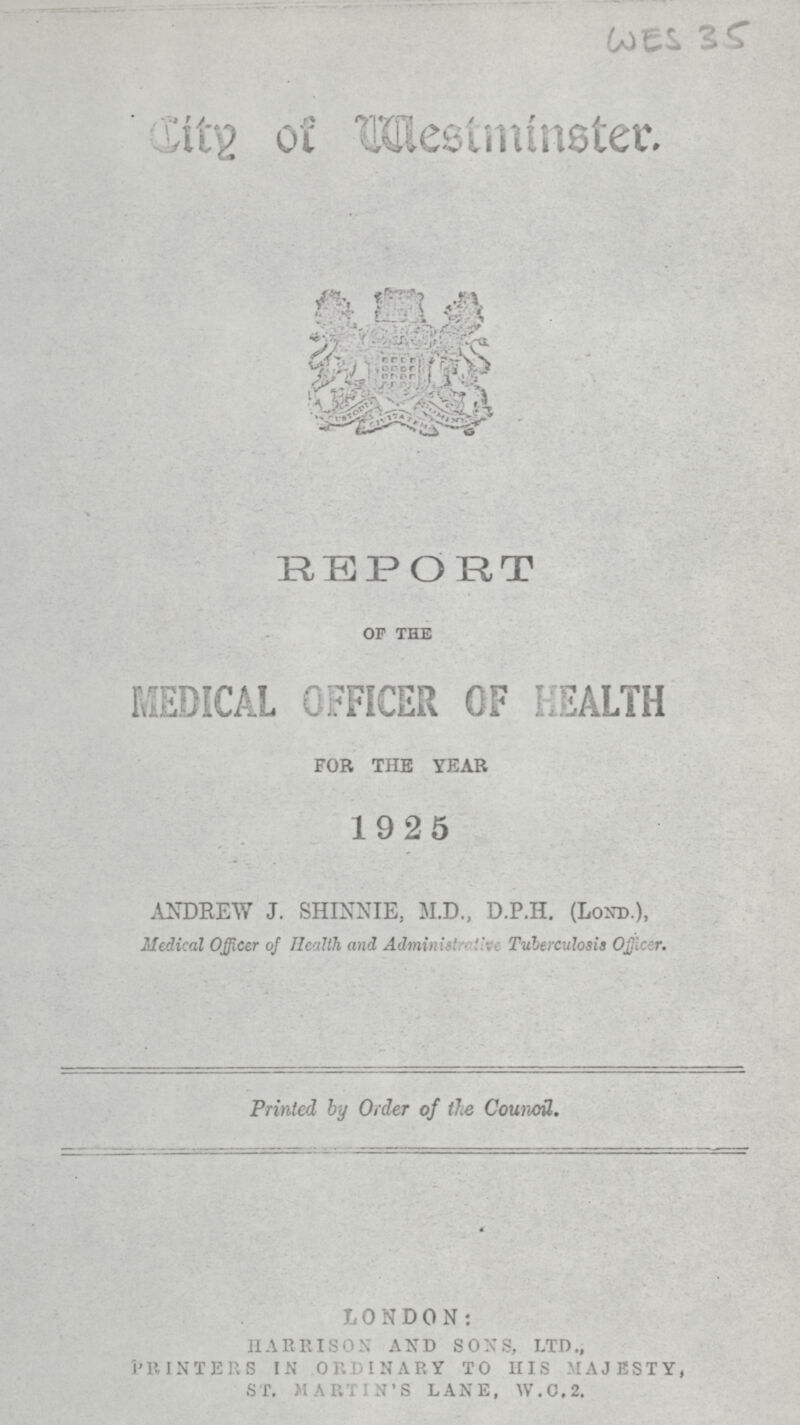 (a) t S '> City of Westminster. REPORT of the MEDICAL OFFICER OF HEALTH FOR THE YEAR 19 2 5 ANDREW J. SHINNIE, M.D., D.P.H. (Lond.), Medical Officer of Health and Administrative Tuberculosis Ojficer. Printed by Order of the Council. LONDON: HARRISON AND SONS, LTD., PRINTERS IN ORDINARY TO HIS MAJESTY, ST. MARTIN'S LANE, W.0,2.