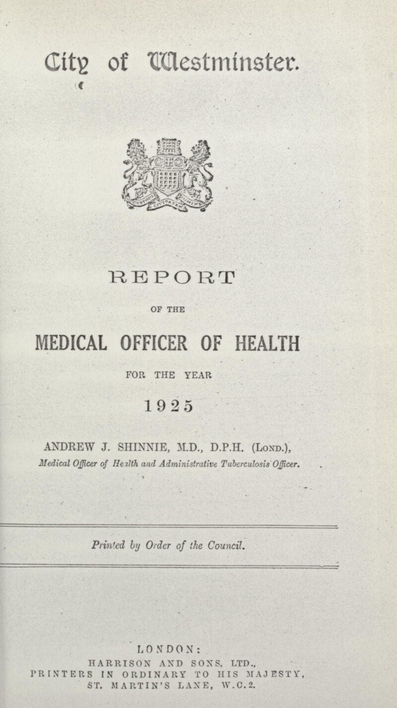 City of Westminster. REPORT of the MEDICAL OFFICER OF HEALTH FOR THE YEAR 1925 ANDREW J. SHINNIE, M.D., D.P.H. (Lond.), Medical Officer of Helth and Administrative Tuberculosis Officer. Printed by Order of the Council. LONDON: HARRISON AND SONS, LTD., PRINTERS IN ORDINARY TO HIS MAJESTY, ST. MARTIN'S LANE, W.C.2.