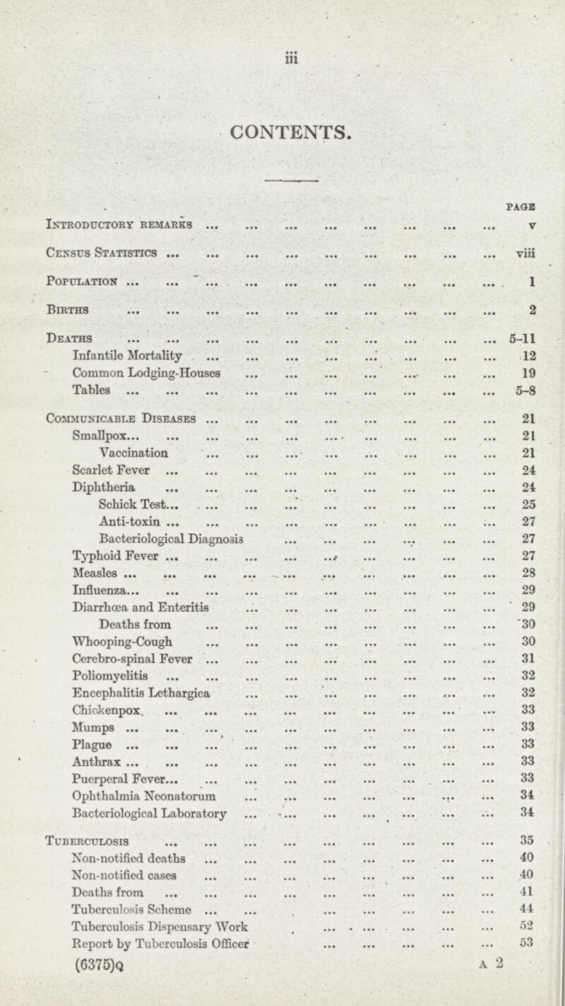 iii CONTENTS. page Introductory remarks v Census Statistics viii Population I Births 2 Deaths 5-11 Infantile Mortality 12 Common Lodging-Houses 19 Tables 5-8 Communicable Diseases 21 Smallpox 21 Vaccination 21 Scarlet Fever 24 Diphtheria 24 Schick Test 25 Anti-toxin 7 Bacteriological Diagnosis 27 Typhoid Fever 27 Measles 28 Influenza 29 Diarrhoea and Enteritis 29 Deaths from 30 Whooping-Cough 30 Cerebro-spinal Fever 31 Poliomyelitis 32 Encephalitis Lethargica 32 Chickenpox 33 Mumps 33 Plague 33 Anthrax 33 Puerperal Fever 33 Ophthalmia Neonatorum 34 Bacteriological Laboratory 34 Tuberculosis 35 Non-notified deaths 40 Non-notified cases 40 Deaths from 41 Tuberculosis Scheme 44 Tuberculosis Dispensary Work 52 Report by Tuberculosis Officer 53 (6375)q A 2