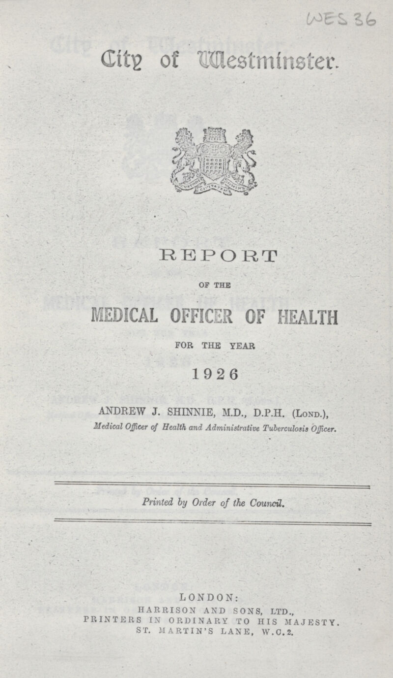 WES 36 City of Westminster. REPORT of the MEDICAL OFFICER OF HEALTH FOR THE YEAR • - • . 1926 ANDREW J. SHINNIE, M.D., D.P.H. (Lond.), Medical Officer of Health and, Administrative Tuberculosis Officer. Printed by Order of the Council. LONDON: HARRISON AND SONS, LTD., PRINTERS IN ORDINARY TO HIS MAJESTY. ST. MARTIN'S LANE, W.O.2.