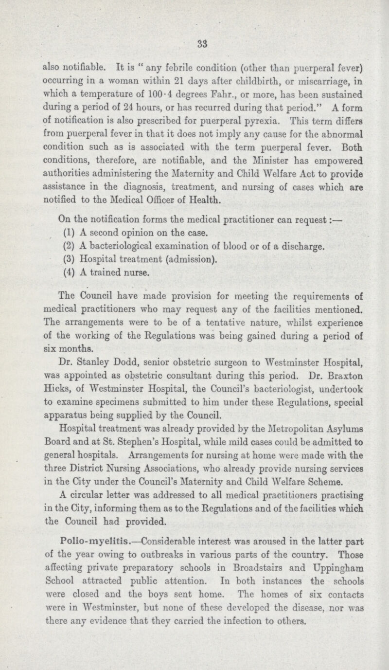 33 also notifiable. It is any febrile condition (other than puerperal fever) occurring in a woman within 21 days after childbirth, or miscarriage, in which a temperature of 100.4 degrees Fahr., or more, has been sustained during a period of 24 hours, or has recurred during that period. A form of notification is also prescribed for puerperal pyrexia. This term differs from puerperal fever in that it does not imply any cause for the abnormal condition such as is associated with the term puerperal fever. Both conditions, therefore, are notifiable, and the Minister has empowered authorities administering the Maternity and Child Welfare Act to provide assistance in the diagnosis, treatment, and nursing of cases which are notified to the Medical Officer of Health. On the notification forms the medical practitioner can request:— (1) A second opinion on the case. (2) A bacteriological examination of blood or of a discharge. (3) Hospital treatment (admission). (4) A trained nurse. The Council have made provision for meeting the requirements of medical practitioners who may request any of the facilities mentioned. The arrangements were to be of a tentative nature, whilst experience of the working of the Regulations was being gained during a period of six months. Dr. Stanley Dodd, senior obstetric surgeon to Westminster Hospital, was appointed as obstetric consultant during this period. Dr. Braxton Hicks, of Westminster Hospital, the Council's bacteriologist, undertook to examine specimens submitted to him under these Regulations, special apparatus being supplied by the Council. Hospital treatment was already provided by the Metropolitan Asylums Board and at St. Stephen's Hospital, while mild cases could be admitted to general hospitals. Arrangements for nursing at home were made with the three District Nursing Associations, who already provide nursing services in the City under the Council's Maternity and Child Welfare Scheme. A circular letter was addressed to all medical practitioners practising in the City, informing them as to the Regulations and of the facilities which the Council had provided. Polio-myelitis.—Considerable interest was aroused in the latter part of the year owing to outbreaks in various parts of the country. Those affecting private preparatory schools in Broadstairs and Uppingham School attracted public attention. In both instances the schools were closed and the boys sent home. The homes of six contacts were in Westminster, but none of these developed the disease, nor was there any evidence that they carried the infection to others..