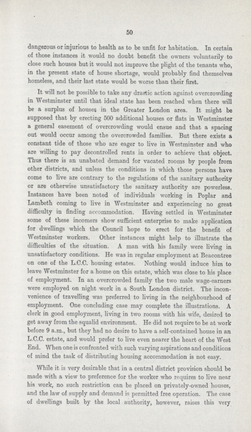 50 dangerous or injurious to health as to be unfit for habitation. In certain of those instances it would no doubt benefit the owners voluntarily to close such houses but it would not improve the plight of the tenants who, in the present state of house shortage, would probably find themselves homeless, and their last state would be worse than their first. It will not be possible to take any drastic action against overcrowding in Westminster until that ideal state has been reached when there will be a surplus of houses in the Greater London area. It might be supposed that by erecting 500 additional houses or flats in Westminster a general easement of overcrowding would ensue and that a spacing out would occur among the overcrowded families. But there exists a constant tide of those who are eager to live in Westminster and who are willing to pay decontrolled rents in order to achieve that object. Thus there is an unabated demand for vacated rooms by people from other districts, and unless the conditions in which those persons have come to live are contrary to the regulations of the sanitary authority or are otherwise unsatisfactory the sanitary authority are powerless. Instances have been noted of individuals working in Poplar and Lambeth coming to live in Westminster and experiencing no great difficulty in finding accommodation. Having settled in Westminster some of these incomers show sufficient enterprise to make application for dwellings which the Council hope to erect for the benefit of Westminster workers. Other instances might help to illustrate the difficulties of the situation. A man with his family were living in unsatisfactory conditions. He was in regular employment at Beacontree on one of the L.C.C. housing estates. Nothing would induce him to leave Westminster for a house on this estate, which was close to his place of employment. In an overcrowded family the two male wage-earners were employed on night work in a South London district. The incon venience of travelling was preferred to living in the neighbourhood of employment. One concluding case may complete the illustrations. A clerk in good employment, living in two rooms with his wife, desired to get away from the squalid environment. He did not require to be at work before 9 a.m., but they had no desire to have a self-contained house in an L.C.C. estate, and would prefer to live even nearer the heart of the West End. When one is confronted with such varying aspirations and conditions of mind the task of distributing housing accommodation is not easy. While it is very desirable that in a central district provision should be made with a view to preference for the worker who requires to live near his work, no such restriction can be placed on privately-owned houses, and the law of supply and demand is permitted free operation. The case of dwellings built by the local authority, however, raises this very