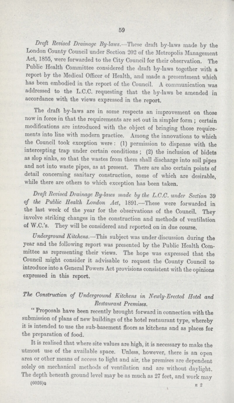 59 Draft Revised Drainage By-laws.—'These draft by-laws made by the London County Council under Section 202 of the Metropolis Management Act, 1855, were forwarded to the City Council for their observation. The Public Health Committee considered the draft by-laws together with a report by the Medical Officer of Health, and made a presentment which has been embodied in the report of the Council. A communication was addressed to the L.C.C. requesting that the by-laws be amended in accordance with the views expressed in the report. The draft by-laws are in some respects an improvement on those now in force in that the requirements are set out in simpler form; certain modifications are introduced with the object of bringing those require ments into line with modern practice. Among the innovations to which the Council took exception were: (1) permission to dispense with the intercepting trap under certain conditions; (2) the inclusion of bidets as slop sinks, so that the wastes from them shall discharge into soil pipes and not into waste pipes, as at present. There are also certain points of detail concerning sanitary construction, some of which are desirable, while there are others to which exception has been taken. Draft Revised Drainage By-laws made by the L.C.C. under Section 39 of the Public Health London Act, 1891.—These were forwarded in the last week of the year for the observations of the Council. They involve striking changes in the construction and methods of ventilation of W.C.'s. They will be considered and reported on in due course. Underground Kitchens.—This subject was under discussion during the year and the following report was presented by the Public Health Com mittee as representing their views. The hope was expressed that the Council might consider it advisable to request the County Council to introduce into a General Powers Act provisions consistent with the opinions expressed in this report. The Construction of Underground Kitchens in Newly-Erected Hotel and Restaurant Premises. Proposals have been recently brought forward in connection with the submission of plans of new buildings of the hotel restaurant type, whereby it is intended to use the sub-basement floors as kitchens and as places for the preparation of food. It is realised that where site values are high, it is necessary to make the utmost use of the available space. Unless, however, there is an open area or other means of access to light and air, the premises are dependent solely on mechanical methods of ventilation and are without daylight. The depth beneath ground level may be as much as 27 feet, and work may (6026)Q E 2