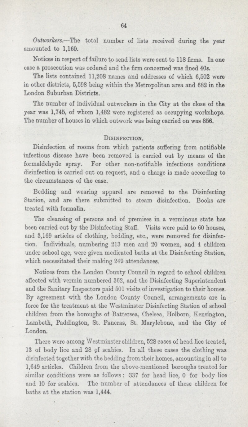 64 Outworkers.—The total number of lists received during the year amounted to 1,160. Notices in respect of failure to send lists were sent to 118 firms. In one case a prosecution was ordered and the firm concerned was fined 40s. The lists contained 11,208 names and addresses of which 6,502 were in other districts, 5,598 being within the Metropolitan area and 682 in the London Suburban Districts. The number of individual outworkers in the City at the close of the year was 1,745, of whom 1,482 were registered as occupying workshops. The number of houses in which outwork was being carried on was 856. Disinfection. Disinfection of rooms from which patients suffering from notifiable infectious disease have been removed is carried out by means of the formaldehyde spray. For other non-notifiable infectious conditions disinfection is carried out on request, and a charge is made according to the circumstances of the case. Bedding and wearing apparel are removed to the Disinfecting Station, and are there submitted to steam disinfection. Books are treated with formalin. The cleansing of persons and of premises in a verminous state has been carried out by the Disinfecting Staff. Visits were paid to 60 houses, and 3,169 articles of clothing, bedding, etc., were removed for disinfec tion. Individuals, numbering 213 men and 20 women, and 4 children under school age, were given medicated baths at the Disinfecting Station, which necessitated their making 249 attendances. Notices from the London County Council in regard to school children affected with vermin numbered 362, and the Disinfecting Superintendent and the Sanitary Inspectors paid 501 visits of investigation to their homes. By agreement with the London County Council, arrangements are in force for the treatment at the Westminster Disinfecting Station of school children from the boroughs of Battersea, Chelsea, Holborn, Kensington, Lambeth, Paddington, St. Pancras, St. Marylebone, and the City of London. There were among Westminster children, 528 cases of head lice treated, 13 of body lice and 28 of scabies. In all these cases the clothing was disinfected together with the bedding from their homes, amounting in all to 1,649 articles. Children from the above-mentioned boroughs treated for similar conditions were as follows: 337 for head lice, 0 for body lice and 10 for scabies. The number of attendances of these children for baths at the station was 1,444.