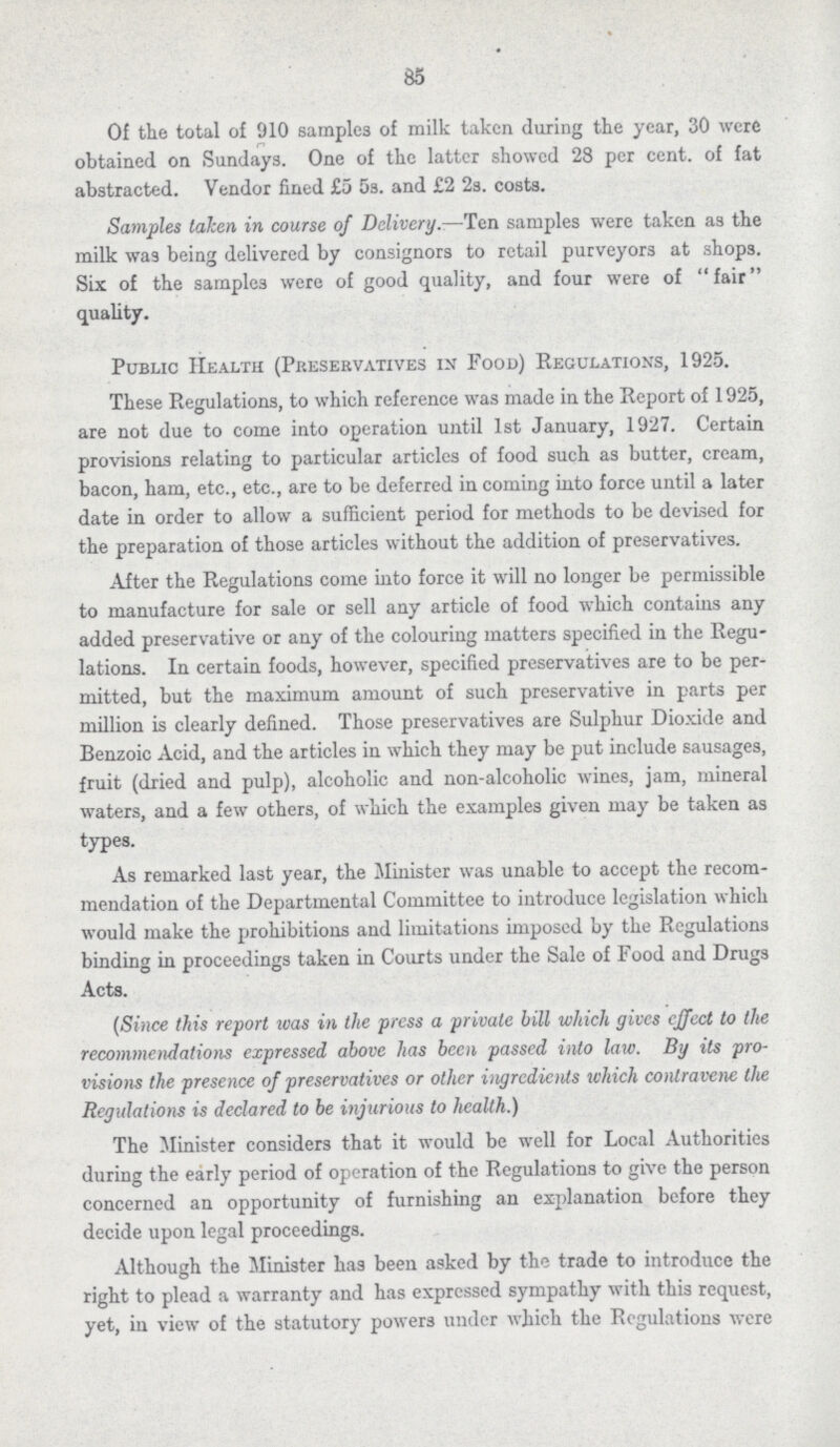85 Of the total of 910 samples of milk taken during the year, 30 were obtained on Sundays. One of the latter showed 28 per cent. of fat abstracted. Vendor fined £5 5s. and £2 2s. costs. Samples taken in course of Delivery.—Ten samples were taken as the milk was being delivered by consignors to retail purveyors at shops. Six of the samples were of good quality, and four were of fair quality. Public Health (Preservatives in Food) Regulations, 1925. These Regulations, to which reference was made in the Report of 1925, are not due to come into operation until 1st January, 1927. Certain provisions relating to particular articles of food such as butter, cream, bacon, ham, etc., etc., are to be deferred in coming into force until a later date in order to allow a sufficient period for methods to be devised for the preparation of those articles without the addition of preservatives. After the Regulations come into force it will no longer be permissible to manufacture for sale or sell any article of food which contains any added preservative or any of the colouring matters specified in the Regu lations. In certain foods, however, specified preservatives are to be per mitted, but the maximum amount of such preservative in parts per million is clearly defined. Those preservatives are Sulphur Dioxide and Benzoic Acid, and the articles in which they may be put include sausages, fruit (dried and pulp), alcoholic and non-alcoholic wines, jam, mineral waters, and a few others, of which the examples given may be taken as types. As remarked last year, the Minister was unable to accept the recom mendation of the Departmental Committee to introduce legislation which would make the prohibitions and limitations imposed by the Regulations binding in proceedings taken in Courts under the Sale of Food and Drugs Acts. (Since this report was in the press a private bill which gives effect to the recommendations expressed above has been passed into law. By its pro visions the presence of preservatives or other ingrcdients which contravene the Regulations is declared to be injurious to health.) The Minister considers that it would be well for Local Authorities during the early period of operation of the Regulations to give the person concerned an opportunity of furnishing an explanation before they decide upon legal proceedings. Although the Minister has been asked by the trade to introduce the right to plead a warranty and has expressed sympathy with this request, yet, in view of the statutory powers under which the Regulations were