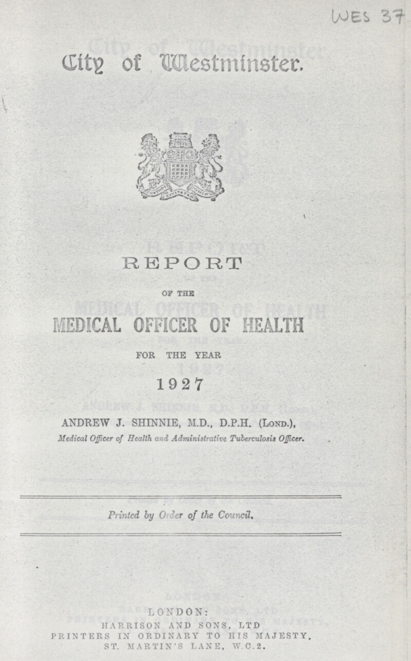 WES 37 City of Westminster. REPORT of the MEDICAL OFFICER OF HEALTH FOR THE YEAR 1927 ANDREW J. SHMNIE, M.D., D.P.H. (Lond.). Medical Officer of Health and Administrative Tuberculosis Officer. Printed by order of the Council. LONDON: HARRISON AND SONS, LTD PRINTERS IN ORDINARY TO HIS MAJESTY, ST. MARTIN'S LANE, W.C.2.