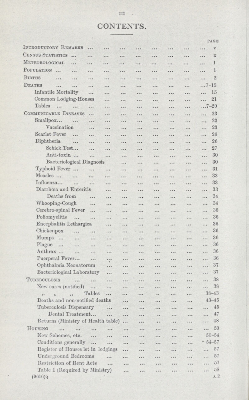 III. CONTENTS. PAGE Introductory Remarks v Census Statistics x Meteorological 1 Population 1 Births 2 Deaths 7-15 Infantile Mortality 15 Common Lodging-Houses 21 Tables 7-20 Communicable Diseases 23 Smallpox 23 Vaccination 23 Scarlet Fever 26 Diphtheria 26 Schick Test 27 Anti-toxin 30 Bacteriological Diagnosis 30 Typhoid Fever 31 Measles 33 Influenza 33 Diarrhœa and Enteritis 33 Deaths from 34 Whooping-Cough 34 Cerebro-spinal Fever 36 Poliomyelitis 36 Encephalitis Lethargica 36 Chickenpox 36 Mumps 36 Plague 36 Anthrax 36 Puerperal Fever 36 Ophthalmia Neonatorum 37 Bacteriological Laboratory 37 Tuberculosis 38 New cases (notified) 38 ,, ,, ,, Tables 38-43 Deaths and non-notified deaths 43—15 Tuberculosis Dispensary 45 Dental Treatment 47 Returns (Ministry of Health table) 48 Housing 50 New Schemes, etc. 50-54 Conditions generally 54-57 Register of Houses let in lodgings 57 Underground Bedrooms 57 Restriction of Rent Acts 57 Table I (Required by Ministry) 58 (9616)q a 2