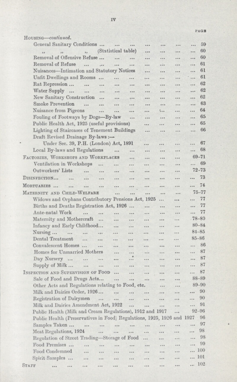 IV PAGE Housing—contin ued. General Sanitary Conditions 59 „ „ „ (Statistical table) 60 Removal of Offensive Refuse 60 Removal of Refuse 61 Nuisances—Intimation and Statutory Notices 61 Unfit Dwellings and Rooms 61 Rat Repression 62 Water Supply 62 New Sanitary Construction 62 Smoke Prevention 63 Nuisance from Pigeons 64 Fouling of Footways by Dogs—By-law 65 Public Health Act, 1925 (useful provisions) 65 Lighting of Staircases of Tenement Buildings 66 Draft Revised Drainage By-laws Under Sec. 39, P.H. (London) Act, 1891 67 Local By-laws and Regulations 68 Factories, Workshops and Workplaces 69-71 Ventilation in Workshops 69 Outworkers' Lists 72-73 Disinfection 73 Mortuaries 74 Maternity and Child-Welfare 75-77 Widows and Orphans Contributory Pensions Act, 1925 77 Births and Deaths Registration Act, 1926 77 Ante-natal Work 77 Maternity and Mothercraft 78-80 Infancy and Early Childhood 80-84 Nursing 81-85 Dental Treatment 85-86 Convalescent Homes 86 Homes for Unmarried Mothers 87 Day Nursery 87 Supply of Milk 87 Inspection and Supervision of Food 87 Sale of Food and Drugs Acts 88-89 Other Acts and Regulations relating to Food, etc. 89-90 Milk and Dairies Order, 1926 90 Registration of Dairymen 90 Milk and Dairies Amendment Act, 1922 91 Public Health (Milk and Cream Regulations), 1912 and 1917 92-96 Public Health (Preservatives in Food) Regulations, 1925, 1926 and 1927 96 Samples Taken 97 Meat Regulations, 1924 98 Regulation of Street Trading—Storage of Food 98 Food Premises 99 Food Condemned 100 Spirit Samples 101 Staff 102