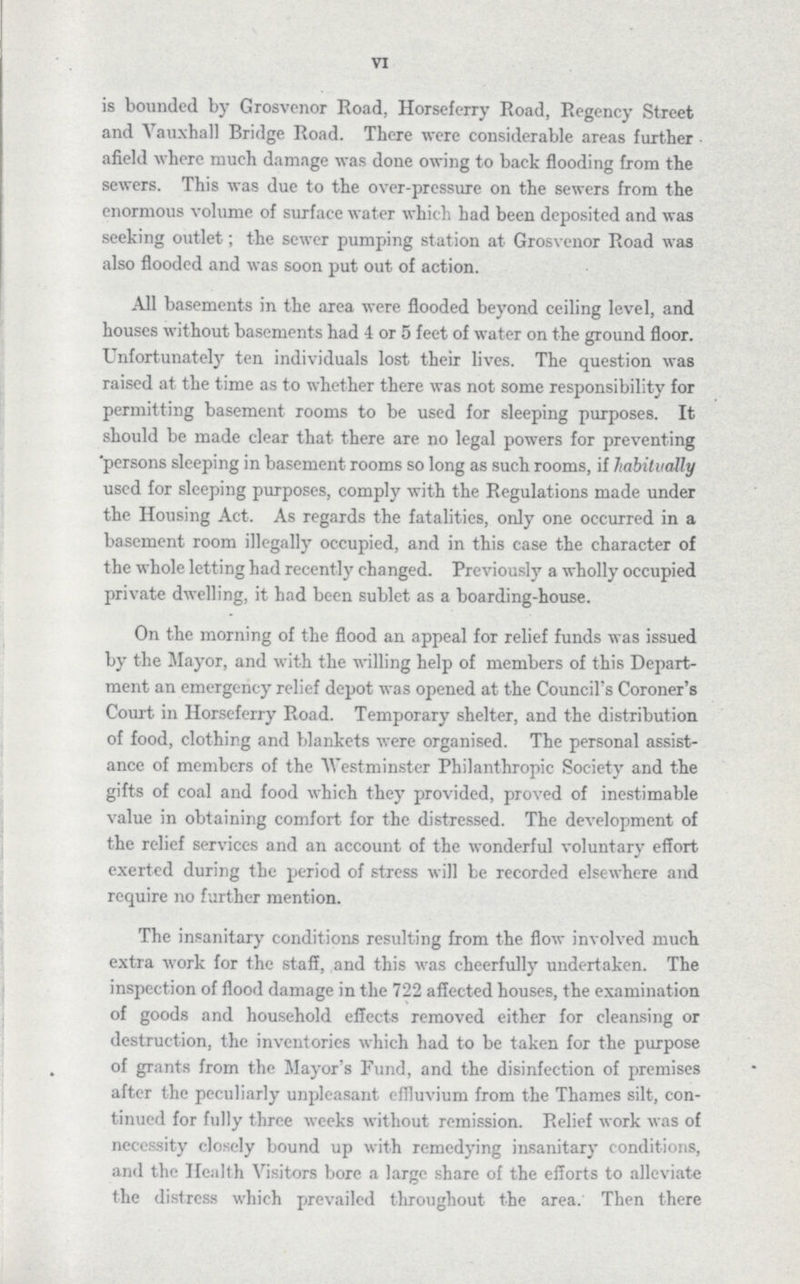 VI is bounded by Grosvenor Road, Horseferry Road, Regency Street and Vauxhall Bridge Road. There were considerable areas further afield where much damage was done owing to back flooding from the sewers. This was due to the over-pressure on the sewers from the enormous volume of surface water which had been deposited and was seeking outlet; the sewer pumping station at Grosvcnor Road was also flooded and was soon put out of action. All basements in the area were flooded beyond ceiling level, and houses without basements had 4 or 5 feet of water on the ground floor. Unfortunately ten individuals lost their lives. The question was raised at the time as to whether there was not some responsibility for permitting basement rooms to be used for sleeping purposes. It should be made clear that there are no legal powers for preventing 'persons sleeping in basement rooms so long as such rooms, if habitually used for sleeping purposes, comply with the Regulations made under the Housing Act. As regards the fatalities, only one occurred in a basement room illegally occupied, and in this case the character of the whole letting had recently changed. Previously a wholly occupied private dwelling, it had been sublet as a boarding-house. On the morning of the flood an appeal for relief funds was issued by the Mayor, and with the willing help of members of this Depart ment an emergency relief depot was opened at the Council's Coroner's Court in Horseferry Road. Temporary shelter, and the distribution of food, clothing and blankets were organised. The personal assist ance of members of the Westminster Philanthropic Society and the gifts of coal and food which they provided, proved of inestimable value in obtaining comfort for the distressed. The development of the relief services and an account of the wonderful voluntary effort exerted during the period of stress will be recorded elsewhere and require no further mention. The insanitary conditions resulting from the flow involved much extra work for the staff, and this was cheerfully undertaken. The inspection of flood damage in the 722 affected houses, the examination of goods and household effects removed either for cleansing or destruction, the inventories which had to be taken for the purpose of grants from the Mayor's Fund, and the disinfection of premises after the peculiarly unpleasant effluvium from the Thames silt, con tinued for fully three weeks without remission. Relief work was of necessity closely bound up with remedying insanitary conditions, and the Health Visitors bore a large share of the efforts to alleviate the distress which prevailed throughout the area. Then there