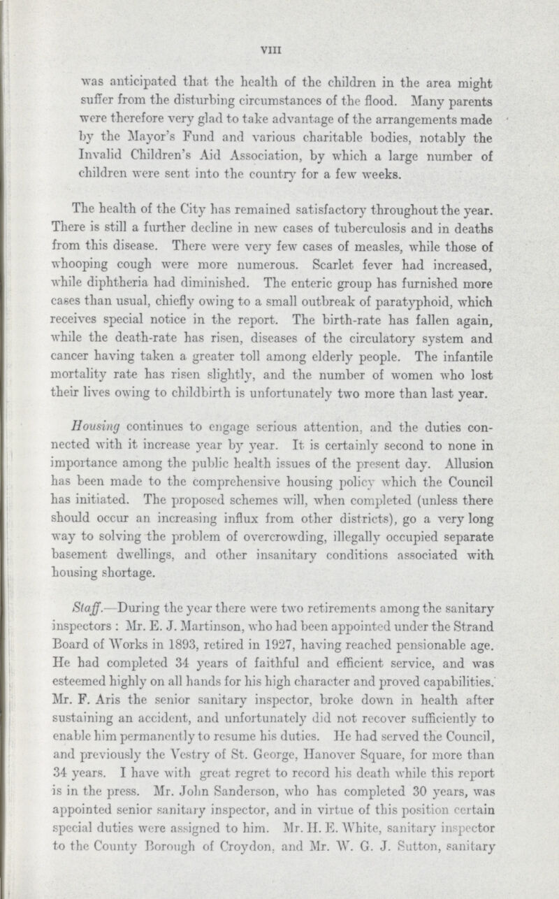 VIII was anticipated that the health of the children in the area might suffer from the disturbing circumstances of the flood. Many parents were therefore very glad to take advantage of the arrangements made by the Mayor's Fund and various charitable bodies, notably the Invalid Children's Aid Association, by which a large number of children were sent into the country for a few weeks. The health of the City has remained satisfactory throughout the year. There is still a further decline in new cases of tuberculosis and in deaths from this disease. There were very few cases of measles, while those of whooping cough were more numerous. Scarlet fever had increased, while diphtheria had diminished. The enteric group has furnished more cases than usual, chiefly owing to a small outbreak of paratyphoid, which receives special notice in the report. The birth-rate has fallen again, while the death-rate has risen, diseases of the circulatory system and cancer having taken a greater toll among elderly people. The infantile mortality rate has risen slightly, and the number of women who lost their lives owing to childbirth is unfortunately two more than last year. Housing continues to engage serious attention, and the duties con nected with it increase year by year. It. is certainly second to none in importance among the public health issues of the present day. Allusion has been made to the comprehensive housing policy which the Council has initiated. The proposed schemes will, when completed (unless there should occur an increasing influx from other districts), go a very long way to solving the problem of overcrowding, illegally occupied separate basement dwellings, and other insanitary conditions associated with housing shortage. Staff.—During the year there were two retirements among the sanitary inspectors: Mr. E. J. Martinson, who had been appointed under the Strand Board of Works in 1893, retired in 1927, having reached pensionable age. He had completed 34 years of faithful and efficient service, and was esteemed highly on all hands for his high character and proved capabilities. Mr. F. Aris the senior sanitary inspector, broke down in health after sustaining an accident, and unfortunately did not recover sufficiently to enable him permanently to resume his duties. He had served the Council, and previously the Vestry of St. George, Hanover Square, for more than 34 years. I have with great regret to record his death while this report is in the press. Mr. John Sanderson, who has completed 30 years, was appointed senior sanitary inspector, and in virtue of this position certain special duties were assigned to him. Mr. II. E. White, sanitary inspector to the County Borough of Croydon, and Mr. W. G. J. Sutton, sanitary