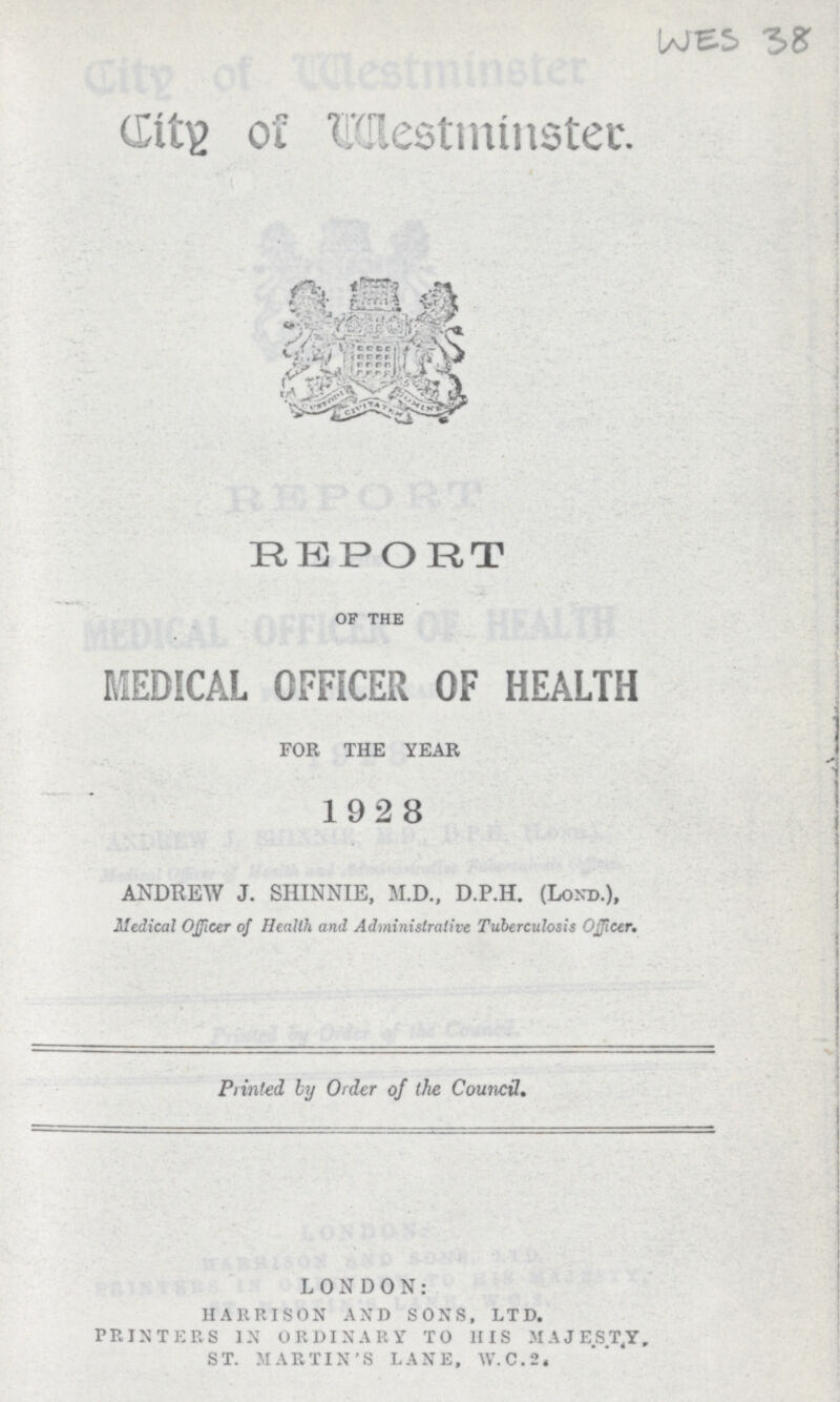 WES 38 City of Westminster REPORT of the MEDICAL OFFICER OF HEALTH FOR THE YEAR 1928 ANDREW J. SHINNIE, M.D., D.P.H. (Lond.), Medical Officer of Health and Administrative Tuberculosis Officer. Printed by Order of the Council. LONDON: HARRISON AND SONS, LTD. PRINTERS IN ORDINARY TO HIS MA JEST,Y. ST. MARTIN'S LANE, W.C.2,