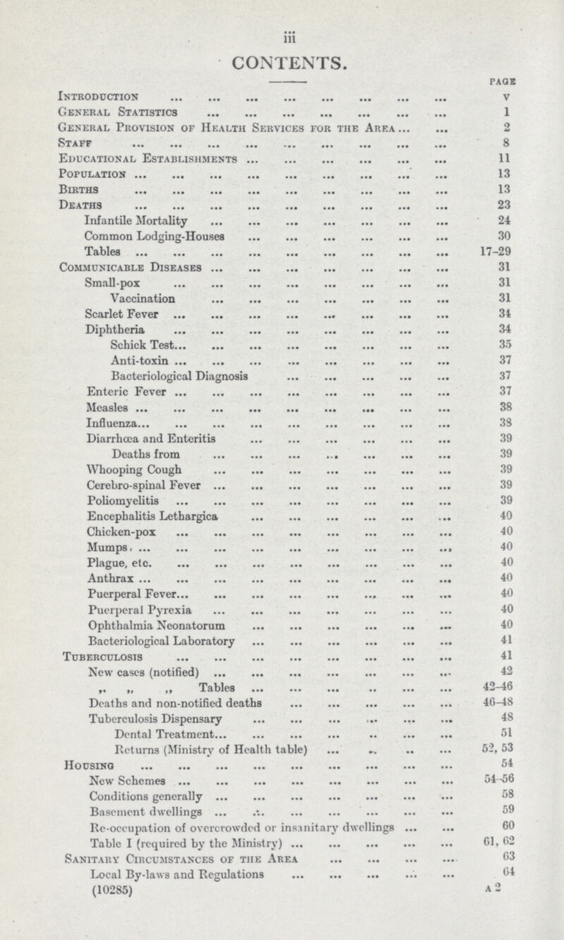 iii CONTENTS. page Introduction v General Statistics 1 General Provision of Health Services for the Area 2 Staff 8 Educational Establishments 11 Population 13 Births 13 Deaths 23 Infantile Mortality 24 Common Lodging-Houses 30 Tables 17-29 Communicable Diseases 31 Small-pox 31 Vaccination 31 Scarlet Fever 34 Diphtheria 34 Schick Test 35 Anti-toxin 37 Bacteriological Diagnosis 37 Enteric Fever 37 Measles 38 Influenza 38 Diarrhoea and Enteritis 39 Deaths from 39 Whooping Cough 39 Cerebro-spinal Fever 39 Poliomyelitis 39 Encephalitis Lethargica 40 Chicken-pox 40 Mumps 40 Plague, etc 40 Anthrax 40 Puerperal Fever 40 Puerperal Pyrexia 40 Ophthalmia Neonatorum 40 Bacteriological Laboratory 41 Tuberculosis 41 New eases (notified) 42 „ „ „ Tables 42-46 Deaths and non-notified deaths 46-48 Tuberculosis Dispensary 48 Dental Treatment 51 Returns (Ministry of Health table) 52, 53 Housing 54 New Schemes 54-56 Conditions generally 58 Basement dwellings 59 Re-occupation of overcrowded or insanitary dwellings 60 Table I (required by the Ministry) 61, 62 Sanitary Circumstances of the Area 63 Local By-laws and Regulations 64 (10285) A 2