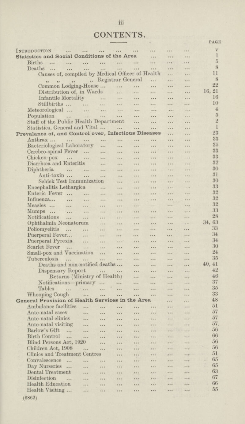 iii CONTENTS. page Introduction v Statistics and Social Conditions of the Area 1 Births 5 Deaths 8 Causes of, compiled by Medical Officer of Health 11 „ „ „ „ Registrar General 8 Common Lodging-House 22 Distribution of, in Wards 16, 21 Infantile Mortality 16 Stillbirths 10 Meteorological 4 Population 5 Staff of the Public Health Department 2 Statistics, General and Vital 1 Prevalance of, and Control over, Infectious Diseases 23 Anthrax 33 Bacteriological Laboratory 35 Cerebro-spinal Fever 33 Chicken-pox 33 Diarrhoea and Enteritis 32 Diphtheria 30 Anti-toxin 31 Schick Test Immunization 30 Encephalitis Lethargica 33 Enteric Fever 32 Influenza 32 Measles 32 Mumps 33 Notifications 28 Ophthalmia Neonatorum 34, 63 Poliomyelitis 33 Puerperal Fever 34 Puerperal Pyrexia 34 Scarlet Fever 30 Small-pox and Vaccination 24 Tuberculosis 35 Deaths and non-notified deaths 40, 41 Dispensary Report 42 Returns (Ministry of Health) 46 Notifications—primary 37 Tables 35 Whooping Cough 33 General Provision of Health Services in the Area 48 Ambulance facilities 51 Ante-natal cases 57 Ante-natal clinics 57 Ante-natal visiting 57 Barlow's Gift 56 Birth Control 66 Blind Persons Act, 1920 56 Children Act, 1908 56 Clinics and Treatment Centres 51 Convalescence 65 Day Nurseries 65 Dental Treatment 63 Disinfection 67 Health Education 66 Health Visiting 55 (6862)