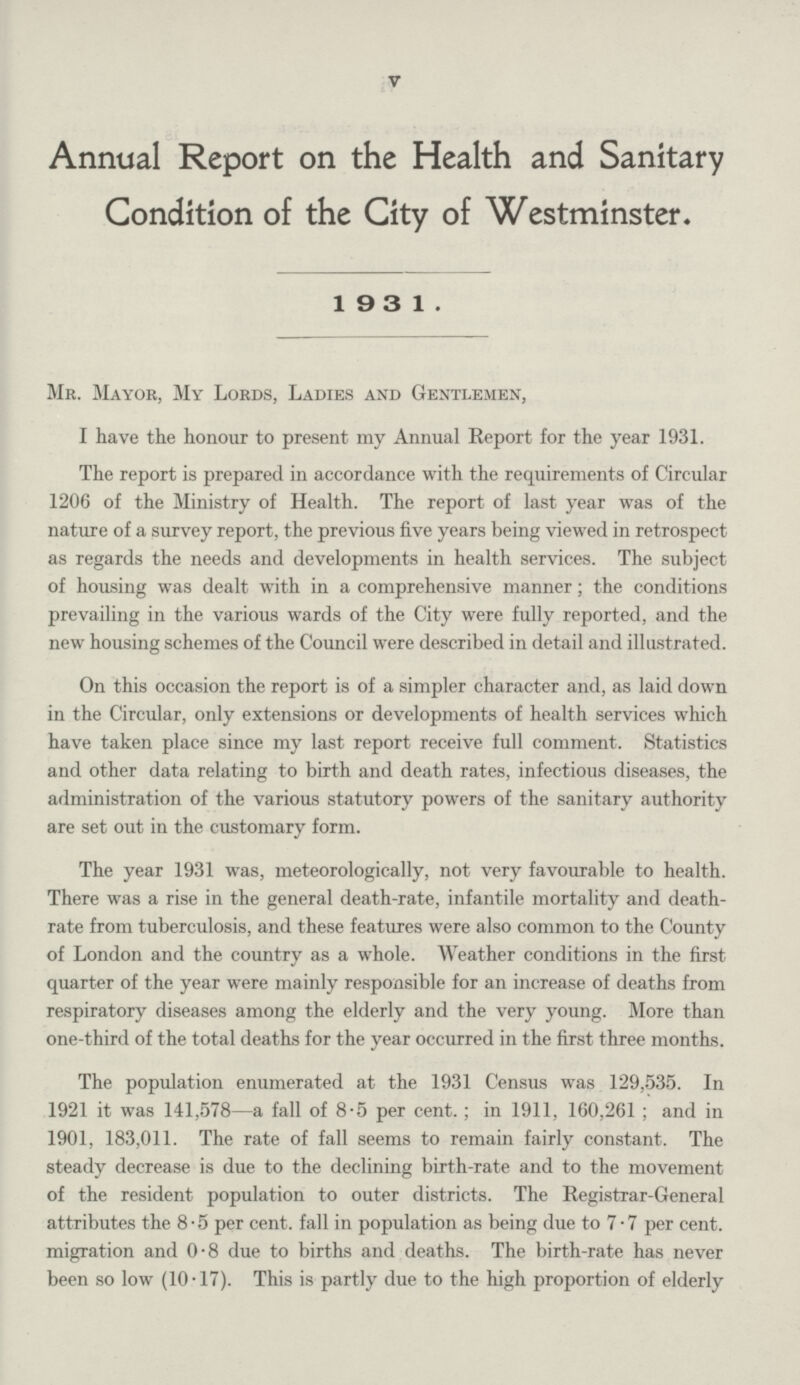 V Annual Report on the Health and Sanitary Condition of the City of Westminster. 19 3 1. Mr. Mayor, My Lords, Ladies and Gentlemen, I have the honour to present my Annual Report for the year 1931. The report is prepared in accordance with the requirements of Circular 1206 of the Ministry of Health. The report of last year was of the nature of a survey report, the previous five years being viewed in retrospect as regards the needs and developments in health services. The subject of housing was dealt with in a comprehensive manner; the conditions prevailing in the various wards of the City were fully reported, and the new housing schemes of the Council were described in detail and illustrated. On this occasion the report is of a simpler character and, as laid down in the Circular, only extensions or developments of health services which have taken place since my last report receive full comment. Statistics and other data relating to birth and death rates, infectious diseases, the administration of the various statutory powers of the sanitary authority are set out in the customary form. The year 1931 was, meteorologically, not very favourable to health. There was a rise in the general death-rate, infantile mortality and death rate from tuberculosis, and these features were also common to the County of London and the country as a whole. Weather conditions in the first quarter of the year were mainly responsible for an increase of deaths from respiratory diseases among the elderly and the very young. More than one-third of the total deaths for the year occurred in the first three months. The population enumerated at the 1931 Census was 129,535. In 1921 it was 141,578—a fall of 8.5 per cent.; in 1911, 160,261; and in 1901, 183,011. The rate of fall seems to remain fairly constant. The steady decrease is due to the declining birth-rate and to the movement of the resident population to outer districts. The Registrar-General attributes the 8.5 per cent. fall in population as being due to 7.7 per cent. migration and 0.8 due to births and deaths. The birth-rate has never been so low (10.17). This is partly due to the high proportion of elderly