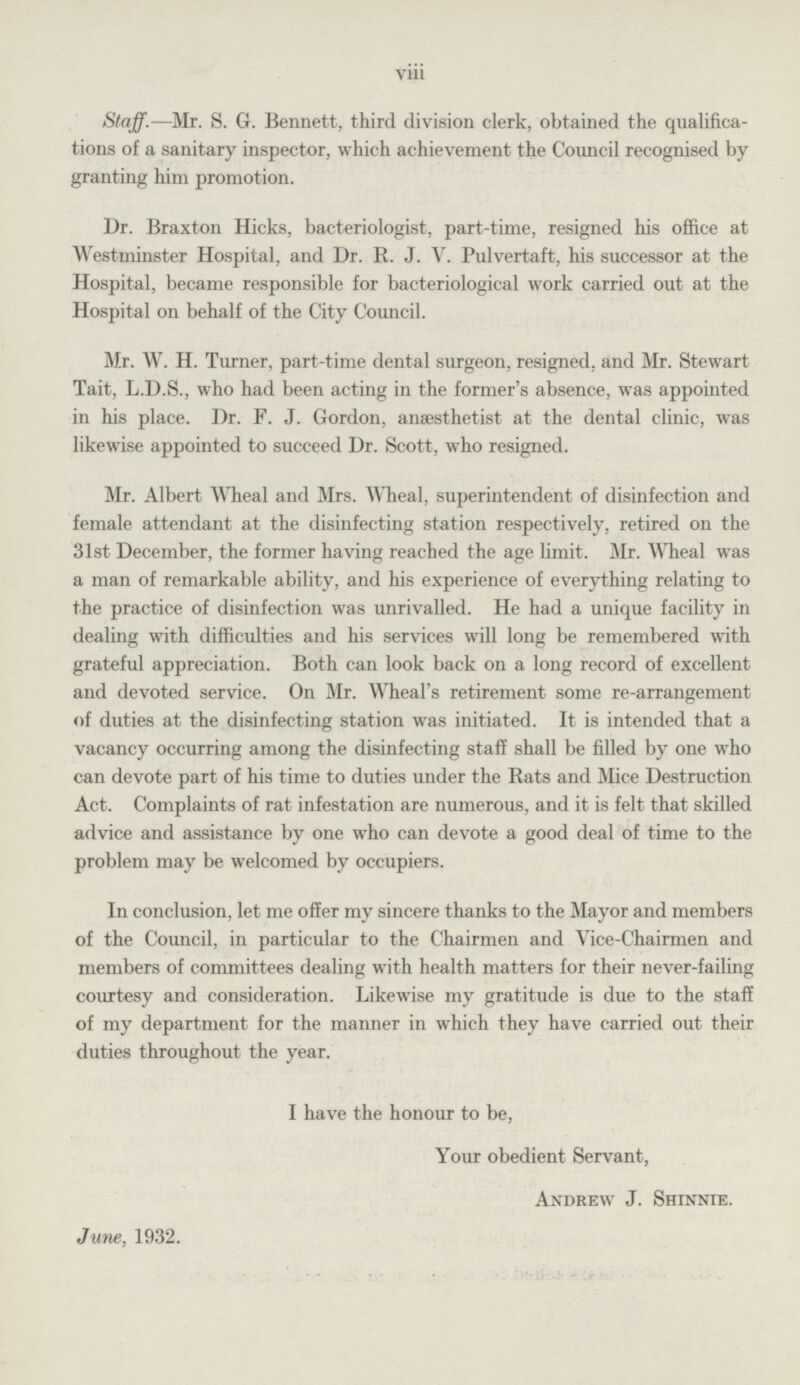 viii Staff.—Mr. S. G. Bennett, third division clerk, obtained the qualifica tions of a sanitary inspector, which achievement the Council recognised by granting him promotion. Dr. Braxton Hicks, bacteriologist, part-time, resigned his office at Westminster Hospital, and Dr. R. J. V. Pulvertaft, his successor at the Hospital, became responsible for bacteriological work carried out at the Hospital on behalf of the City Council. Mr. W. H. Turner, part-time dental surgeon, resigned, and Mr. Stewart Tait, L.D.S., who had been acting in the former's absence, was appointed in his place. Dr. F. J. Gordon, anaesthetist at the dental clinic, was likewise appointed to succeed Dr. Scott, who resigned. Mr. Albert Wheal and Mrs. Wheal, superintendent of disinfection and female attendant at the disinfecting station respectively, retired on the 31st December, the former having reached the age limit. Mr. Wheal was a man of remarkable ability, and his experience of everything relating to the practice of disinfection was unrivalled. He had a unique facility in dealing with difficulties and his services will long be remembered with grateful appreciation. Both can look back on a long record of excellent and devoted service. On Mr. Wheal's retirement some re-arrangement of duties at the disinfecting station was initiated. It is intended that a vacancy occurring among the disinfecting staff shall be filled by one who can devote part of his time to duties under the Rats and Mice Destruction Act. Complaints of rat infestation are numerous, and it is felt that skilled advice and assistance by one who can devote a good deal of time to the problem may be welcomed by occupiers. In conclusion, let me offer my sincere thanks to the Mayor and members of the Council, in particular to the Chairmen and Vice-Chairmen and members of committees dealing with health matters for their never-failing courtesy and consideration. Likewise my gratitude is due to the staff of my department for the manner in which they have carried out their duties throughout the year. I have the honour to be, Your obedient Servant, Andrew J. Shinnie. June, 1932.