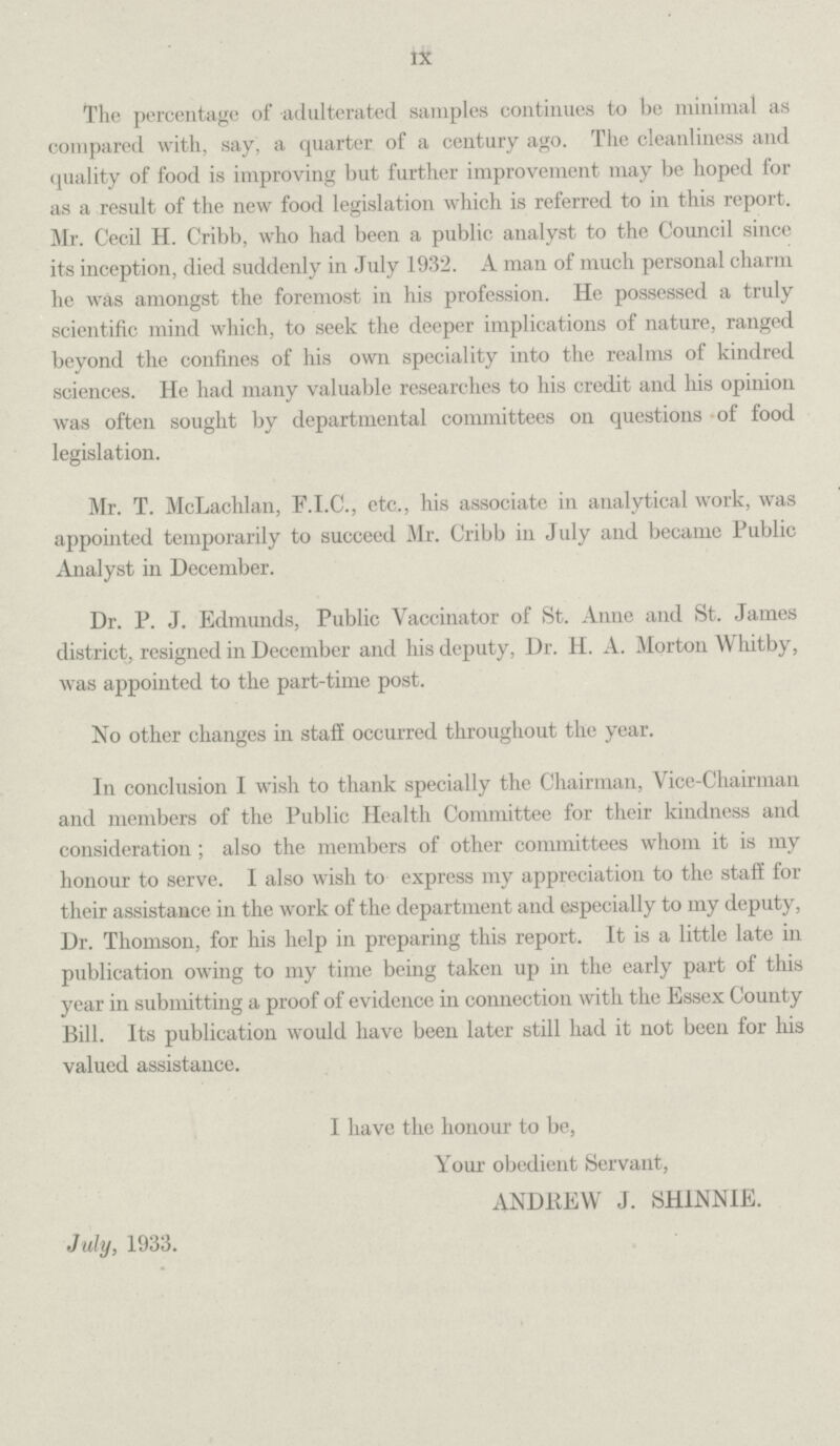 IX The percentage of adulterated samples continues to be minimal as compared with, say, a quarter of a century ago. The cleanliness and quality of food is improving but further improvement may be hoped for as a result of the new food legislation which is referred to in this report. Mr. Cecil H. Cribb, who had been a public analyst to the Council since its inception, died suddenly in July 1932. A man of much personal charm he was amongst the foremost in his profession. He possessed a truly scientific mind which, to seek the deeper implications of nature, ranged beyond the confines of his own speciality into the realms of kindred sciences. He had many valuable researches to his credit and his opinion was often sought by departmental committees on questions of food legislation. Mr. T. McLachlan, F.I.C., etc., his associate in analytical work, was appointed temporarily to succeed Mr. Cribb in July and became Public Analyst in December. Dr. P. J. Edmunds, Public Vaccinator of St. Anne and St. James district, resigned in December and his deputy, Dr. H. A. Morton Whitby, was appointed to the part-time post. No other changes in staff occurred throughout the year. In conclusion I wish to thank specially the Chairman, Vice-Chairman and members of the Public Health Committee for their kindness and consideration; also the members of other committees whom it is my honour to serve. I also wish to express my appreciation to the staff for their assistance in the work of the department and especially to my deputy, Dr. Thomson, for his help in preparing this report. It is a little late in publication owing to my time being taken up in the early part of this year in submitting a proof of evidence in connection with the Essex County Bill. Its publication would have been later still had it not been for his valued assistance. I have the honour to be, Your obedient Servant, ANDREW J. SHINNIE. July, 1933.