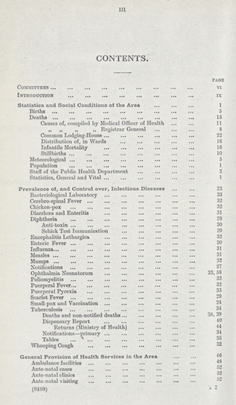 III CONTENTS. paqe Committees VI Introduction IX Statistics and Social Conditions of the Area 1 Births 5 Deaths 15 Causes of, compiled by Medical Officer of Health 11 „ „ „ „ Registrar General 8 Common Lodging-House 22 Distribution of, in Wards 16 Infantile Mortality 16 Stillbirths 10 Meteorological 5 Population 1 Staff of the Public Health Department 2 Statistics, General and Vital 1 Prevalence of, and Control over. Infectious Diseases 23 Bacteriological Laboratory 33 Cerebro-spinal Fever 32 Chicken-pox 32 Diarrhoea and Enteritis 31 Diphtheria 29 Anti-toxin 30 Schick Test Immunization 29 Encephalitis Lethargica 32 Enteric Fever 30 Influenza 31 Measles 31 Mumps 32 Notifications 27 Ophthalmia Neonatorum 33,58 Poliomyelitis 32 Puerperal Fever 32 Puerperal Pyrexia 33 Scarlet Fever 29 Small-pox and Vaccination 24 Tuberculosis 34 Deaths and non-notified deaths 38, 39 Dispensary Report 40 Returns (Ministry of Health) 44 Notifications—primary 34 Tables 35 Whooping Cough 32 General Provision of Health Services in the Area 46 Ambulance facilities 48 Antc-natal cases 52 Ante-natal clinics 52 Antc-natal visiting 52 (9489) A 2