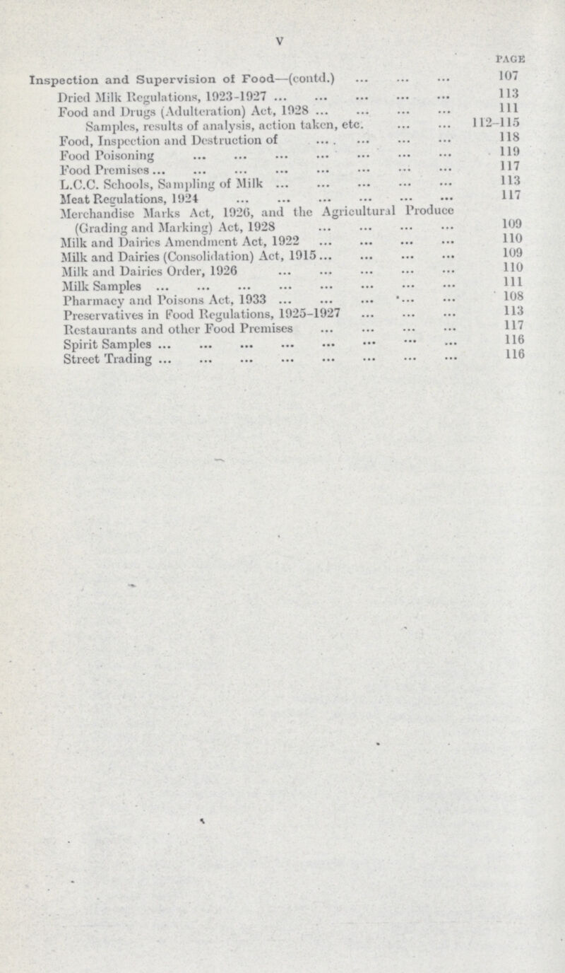 V page Inspection and Supervision ol Food—(contd.) 107 Dried Milk Regulations, 1923-1927 113 Food and Drugs (Adulteration) Act, 1028 111 Samples, results of analysis, action taken, etc. 112-115 Food, Inspection and Destruction of 118 Food Poisoning 110 Food Premises 117 L.C.C. Schools, Sampling of Milk 113 Meat Regulations, 1924 117 Merchandise Marks Act, 1926, and the Agricultural Produce (Grading and Marking) Act, 1928 109 Milk and Dairies Amendment Act, 1922 110 Milk and Dairies (Consolidation) Act, 1915 109 Milk and Dairies Order, 1926 110 Milk Samples 111 Pharmacy and Poisons Act, 1933 108 Preservatives in Food Regulations, 1925-1927 113 Restaurants and other Food Premises 117 Spirit Samples 116 Street Trading 116