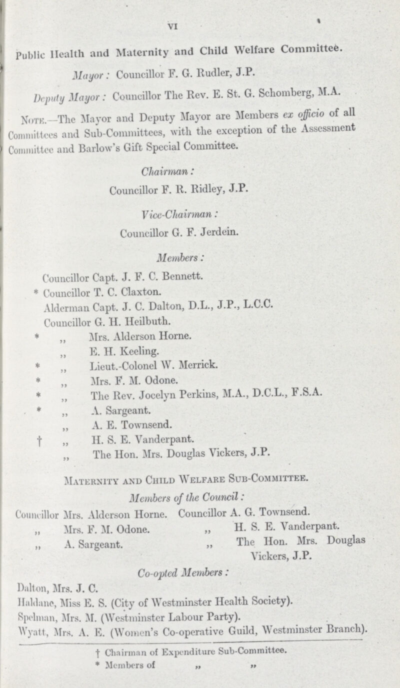 VI Public Health and Maternity and Child Welfare Committee. Mayor: Councillor F. G. Rudler, J.P. Deputy Mayor : Councillor The Rev. E. St. G. Scliomberg, M.A. Notk.—The Mayor and Deputy Mayor are Members ex officio of all Committees and Sub-Committees, with the exception of the Assessment Committee aud Barlow's Gift Special Committee. Chairman: Councillor F. R. Ridley, J.P. Vice-Chairman: Councillor G. F. Jerdein. Members: Councillor Capt. J. F. C. Bennett. * Councillor T. C. Claxton. Alderman Capt. J. C. Dalton, D.L., J.P., L.C.C. Councillor G. II. Heilbuth. * ,, Mrs. Aldcrson Horne. ,, E. H. Keeling. * „ Lieut.-Colonel W. Merrick. * „ Mrs. F. M. Odone. * ,, The Rev. Jocelyn Perkins, M.A., D.C.L., F.S.A. * „ A. Sargeant. „ A. E. Townsend. † „ H. S. E. Vanderpant. „ The Hon. Mrs. Douglas Vickers, J.P. Maternity and Child Welfare Sub-Committee. Members of the Council: Councillor Mrs. Aldcrson Horne. Councillor A. G. Townsend. „ Mrs. F. M. Odone. „ H. S. E. Vanderpant. „ A. Sargeant. „ The Hon. Mrs. Douglas Vickers, J.P. Co-opted Members: Dalton, Mrs. J. C. Hiililune, Miss E. S. (City of Westminster Health Society). Rpelnmn, Mrs. M. (Westminster Labour Party). Wyatt, Mrs. A. E. (Women's Co-operative Guild, Westminster Branch). † Chairman of Exjx'nditure Sub-Committee. * Members of „ „