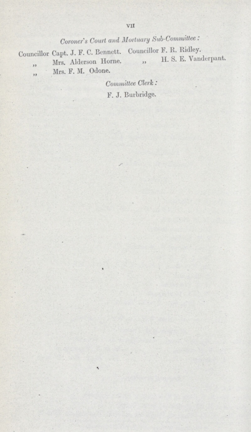 VII Coroner s Court and Mortuary Sub-CommiUee: Councillor Capt. J. F. C. Bennett. Councillor F. R. Ridley. ,, Mrs. Aldcrson Home. ,, H. S. E. Vanderpant. „ Mrs. F. M. Odone. Committee Clerk: F. J. Burbridge.