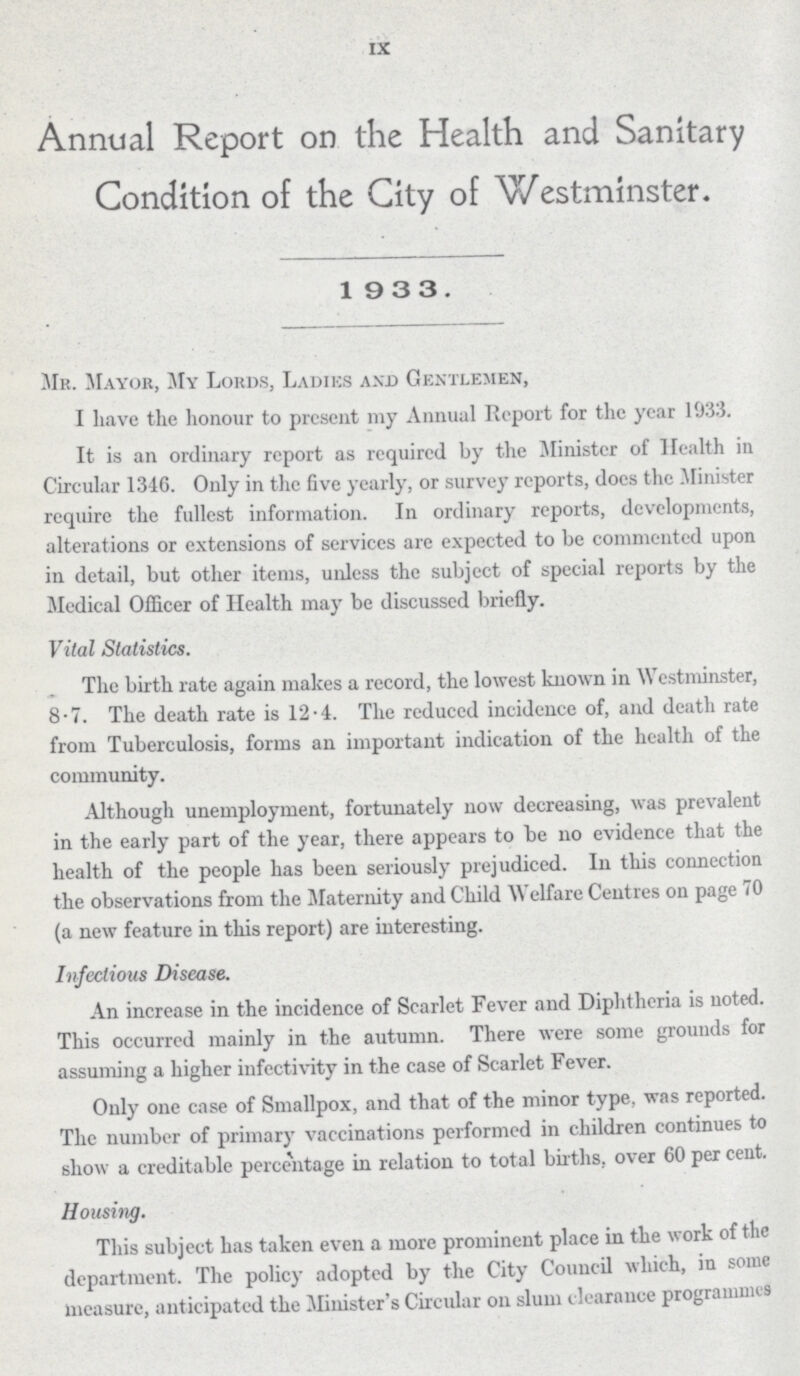 IX Annual Report on the Health and Sanitary Condition of the City of Westminster. 1933. Mr. Mayor, My Lords, Ladies and Gentlemen, I have the honour to present my Annual Report for the year 1033. It is an ordinary report as required by the Minister of Health in Circular 1346. Only in the five yearly, or survey reports, does the .Minister require the fullest information. In ordinary reports, developments, alterations or extensions of services are expected to be commented upon in detail, but other items, unless the subject of special reports by the Medical Officer of Health may be discussed briefly. Vital Statistics. The birth rate again makes a record, the lowest known in Westminster, 8.7. The death rate is 12.4. The reduced incidence of, and death rate from Tuberculosis, forms an important indication of the health of the community. Although unemployment, fortunately now decreasing, was prevalent in the early part of the year, there appears to be no evidence that the health of the people has been seriously prejudiced. In this connection the observations from the Maternity and Child Welfare Centres on page 70 (a new feature in this report) are interesting. Infectious Disease. An increase in the incidence of Scarlet Fever and Diphtheria is noted. This occurred mainly in the autumn. There were some grounds for assuming a higher infectivity in the case of Scarlet Fever. Only one case of Smallpox, and that of the minor type, was reported. The number of primary vaccinations performed in children continues to show a creditable percentage in relation to total births, over 60 per cent. Housing. This subject has taken even a more prominent place in the work of the department. The policy adopted by the City Council which, in some measure, anticipated the Minister's Circular on slum clearance programmes
