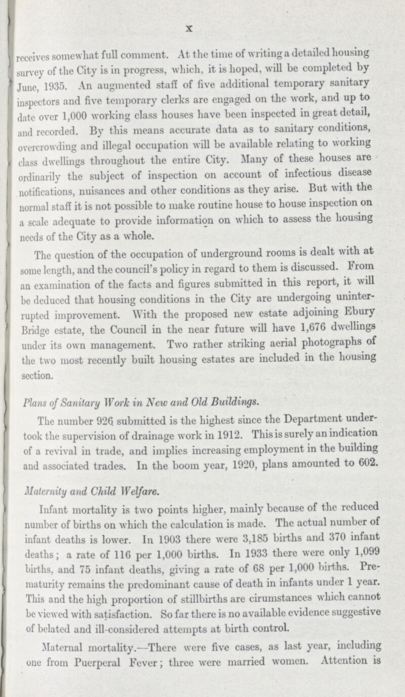 X receives somewhat full comment. At the time of writing a detailed housing survey of the City is in progress, which, it is hoped, will be completed by June, 1935. An augmented staff of five additional temporary sanitary inspectors and five temporary clerks are engaged on the work, and up to date over 1,000 working class houses have been inspected in great detail, and recorded. By this means accurate data as to sanitary conditions, overcrowding and illegal occupation will be available relating to working class dwellings throughout the entire City. Many of these houses are ordinarily the subject of inspection on account of infectious disease notifications, nuisances and other conditions as they arise. But with the normal staff it is not possible to make routine house to house inspection on a scale adequate to provide information on which to assess the housing needs of the City as a whole. The question of the occupation of underground rooms is dealt with at some length, and the council's policy in regard to them is discussed. From an examination of the facts and figures submitted in this report, it will be deduced that housing conditions in the City are undergoing uninter rupted improvement. With the proposed new estate adjoining Ebury Bridge estate, the Council in the near future will have 1,676 dwellings under its own management. Two rather striking aerial photographs of the two most recently built housing estates are included in the housing section. Plans of Sanitary Work in New and Old Buildings. The number 926 submitted is the highest since the Department under took the supervision of drainage work in 1912. This is surely an indication of a revival in trade, and implies increasing employment in the building and associated trades. In the boom year, 1920, plans amounted to 602. Maternity and Child Welfare. Infant mortality is two points higher, mainly because of the reduced number of births on which the calculation is made. The actual number of infant deaths is lower. In 1903 there were 3,185 births and 370 infant deaths; a rate of 116 per 1,000 births. In 1933 there were only 1,099 births, and 75 infant deaths, giving a rate of 68 per 1,000 births. Pre maturity remains the predominant cause of death in infants under 1 year. This and the high proportion of stillbirths are cirumstances which cannot be viewed with satisfaction. So far there is no available evidence suggestive of belated and ill-considered attempts at birth control. Maternal mortality.—There were five cases, as last year, including one from Puerperal Fever; tliree were married women. Attention is