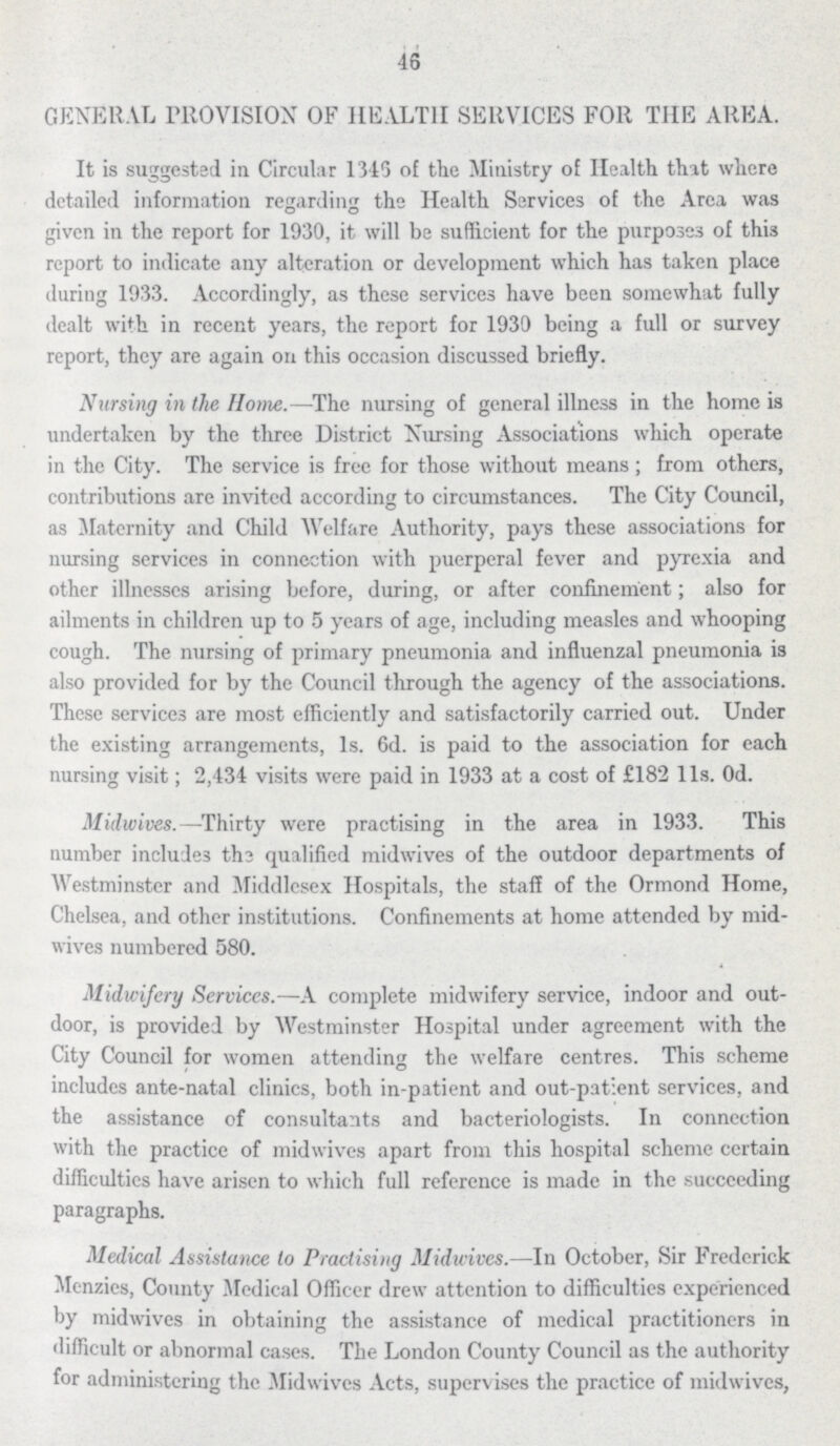 46 GENERAL PROVISION OF HEALTH SERVICES FOR THE AREA. It is suggested in Circular 1346 of the Ministry of Health that where detailed information regarding the Health Services of the Area was given in the report for 1930, it will be sufficient for the purposes of this report to indicate any alteration or development which has taken place during 1933. Accordingly, as these services have been somewhat fully dealt with in recent years, the report for 1930 being a full or survey report, they are again on this occasion discussed briefly. Nursing in the Home.—The nursing of general illness in the home is undertaken by the three District Nursing Associations which operate in the City. The service is free for those without means ; from others, contributions are invited according to circumstances. The City Council, as Maternity and Child Welfare Authority, pays these associations for nursing services in connection with puerperal fever and pyrexia and other illnesses arising before, during, or after confinement; also for ailments in children up to 5 years of age, including measles and whooping cough. The nursing of primary pneumonia and influenzal pneumonia is also provided for by the Council through the agency of the associations. These services are most efficiently and satisfactorily carried out. Under the existing arrangements, 1s. 6d. is paid to the association for each nursing visit; 2,434 visits were paid in 1933 at a cost of £182 11s. 0d. Midwives.—Thirty were practising in the area in 1933. This number includes the qualified midwives of the outdoor departments of Westminster and Middlesex Hospitals, the staff of the Ormond Home, Chelsea, and other institutions. Confinements at home attended by mid wives numbered 580. Midwifery Services.—A complete midwifery service, indoor and out door, is provided by Westminster Hospital under agreement with the City Council for women attending the welfare centres. This scheme includes ante-natal clinics, both in-patient and out-patient services, and the assistance of consultants and bacteriologists. In connection with the practice of midwives apart from this hospital scheme certain difficulties have arisen to which full reference is made in the succeeding paragraphs. Medical Assistance to Practising Midwives.— In October, Sir Frederick Menzies, County Medical Officer drew attention to difficulties experienced by midwives in obtaining the assistance of medical practitioners in difficult or abnormal cases. The London County Council as the authority for administering the Midwives Acts, supervises the practice of midwives,