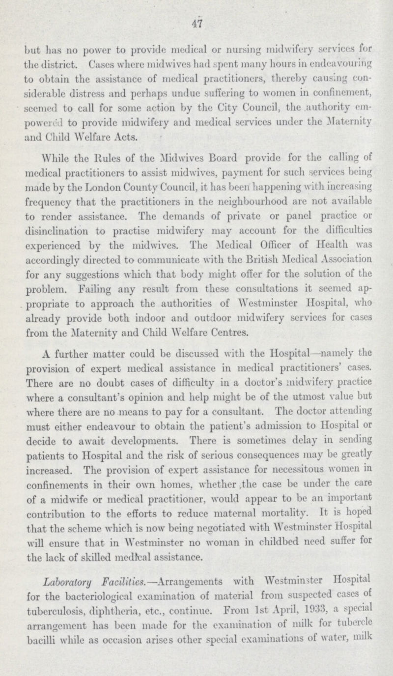 47 but has no power to provide medical or nursing midwifery services for the district. Cases where midwives had spent many hours in endeavouring to obtain the assistance of medical practitioners, thereby causing con siderable distress and perhaps undue suffering to women in confinement, seemed to call for some action by the City Council, the authority em powered to provide midwifery and medical services under the Maternity and Child Welfare Acts. While the Rules of the Midwives Board provide for the calling of medical practitioners to assist midwives, payment for such services being made by the London County Council, it has been happening with increasing frequency that the practitioners in the neighbourhood are not available to render assistance. The demands of private or panel practice or disinclination to practise midwifery may account for the difficulties experienced by the midwives. The Medical Officer of Health was accordingly directed to communicate with the British Medical Association for any suggestions which that body might offer for the solution of the problem. Failing any result from these consultations it seemed ap propriate to approach the authorities of Westminster Hospital, who already provide both indoor and outdoor midwifery services for cases from the Maternity and Child Welfare Centres. A further matter could be discussed with the Hospital—namely the provision of expert medical assistance in medical practitioners' cases. There are no doubt cases of difficulty in a doctor's midwifery practice where a consultant's opinion and help might be of the utmost value but where there are no means to pay for a consultant. The doctor attending must either endeavour to obtain the patient's admission to Hospital or decide to await developments. There is sometimes delay in sending patients to Hospital and the risk of serious consequenccs may be greatly increased. The provision of expert assistance for necessitous women in confinements in their own homes, whether the case be under the care of a midwife or medical practitioner, would appear to be an important contribution to the efforts to reduce maternal mortality. It is hoped that the scheme which is now being negotiated with Westminster Hospital will ensure that in Westminster no woman in childbed need suffer for the lack of skilled medical assistance. Laboratory Facilities.—Arrangements with Westminster Hospital for the bacteriological examination of material from suspected cases of tuberculosis, diphtheria, etc., continue. From 1st April, 1933, a special arrangement has been made for the examination of milk for tubercle bacilli while as occasion arises other special examinations of water, milk