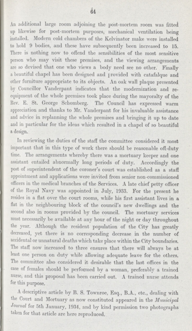 64 An additional large room adjoining the post-mortem room was fitted up likewise for post-mortem purposes, mechanical ventilation being installed. Modern cold chambers of the Kelvinator make were installed to hold 9 bodies, and these have subsequently been increased to 15. There is nothing now to offend the sensibilities of the most sensitive person who may visit these premises, and the viewing arrangements are so devised that one who views a body need see no other. Finally a beautiful chapel has been designed and provided with catafalque and other furniture appropriate to its objects. An oak wall plaque presented by Councillor Vanderpant indicates that the modernization and re equipment of the whole premises took place during the mayoralty of the Rev. E. St. George Schomberg. The Council has expressed warm appreciation and thanks to Mr. Vanderpant for his invaluable assistance and advice in replanning the whole premises and bringing it up to date and in particular for the ideas which resulted in a chapel of so beautiful a design. In reviewing the duties of the staff the committee considered it most important that in this type of work there should be reasonable off-duty time. The arrangements whereby there was a mortuary keeper and one assistant entailed abnormally long periods of duty. Accordingly the post of superintendent of the coroner's court was established as a staff appointment and applications were invited from senior non-commissioned officers in the medical branches of the Services. A late chief petty officer of the Royal Navy was appointed in July, 1933. For the present he resides in a flat over the court rooms, while his first assistant lives in a flat in the neighbouring block of the council's new dwellings and the second also in rooms provided by the council. The mortuary services must necessarily be available at any hour of the night or day throughout the year. Although the resident population of the City has greatly decreased, yet there is no corresponding decrease in the number of accidental or unnatural deaths which take place within the City boundaries. The staff now increased to three ensures that there will always be at least one person on duty while allowing adequate leave for the others. The committee also considered it desirable that the last offices in the case of females should be performed by a woman, preferably a trained nurse, and this proposal has been carried out. A trained nurse attends for this purpose. A descriptive article by B. S. Townroe, Esq., B.A., etc., dealing with the Court and Mortuary as now constituted appeared in the Municipal Journal for 5th January, 1934, and by kind permission two photographs taken for that article arc here reproduced.