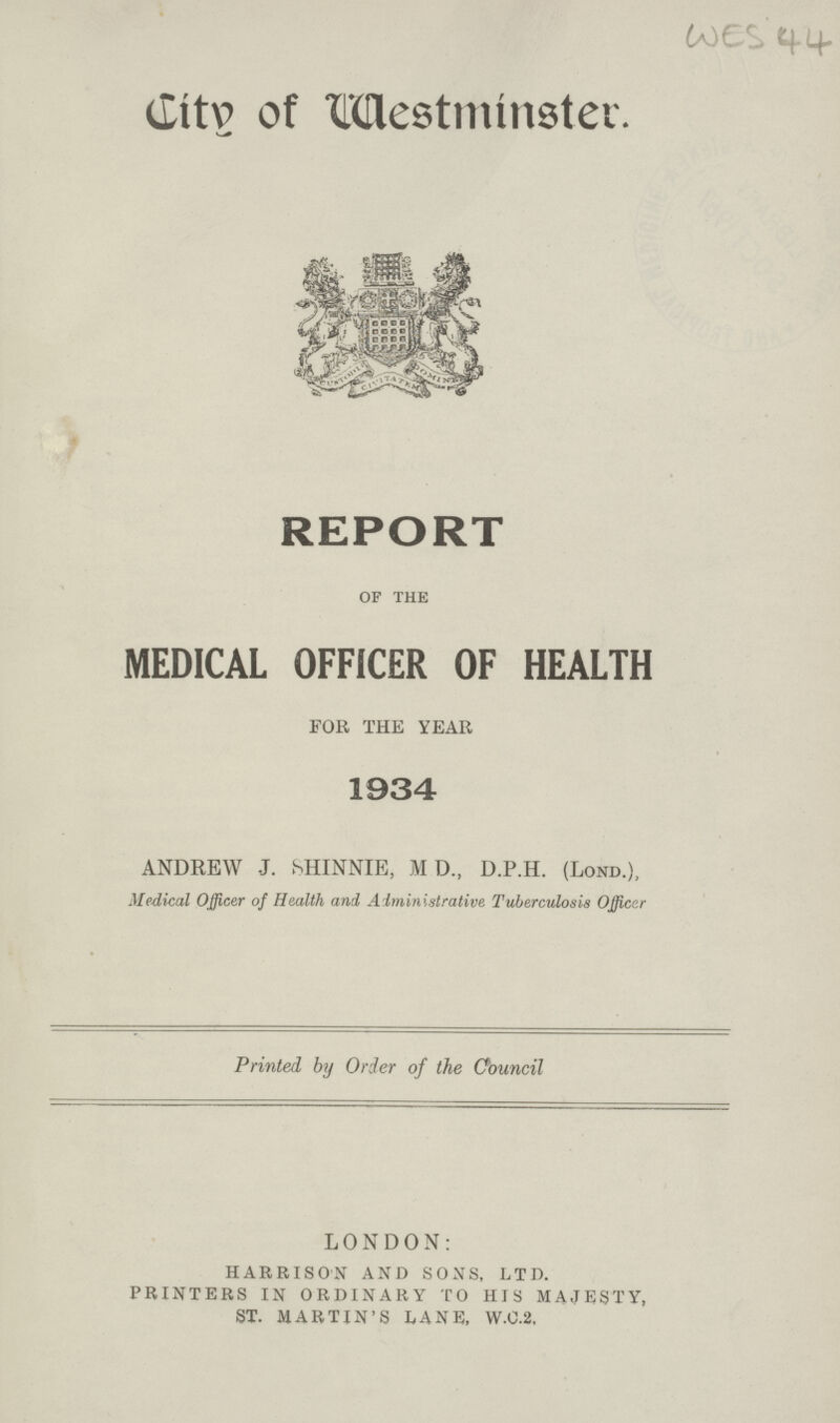 WES 44 City of Westminster. REPORT of the MEDICAL OFFICER OF HEALTH FOR THE YEAR 1934 ANDREW J. SHINNIE, MD, D.P.H. (Lond.), Medical Officer of Health and Administrative Tuberculosis Officer Printed by Order of the Oouncil LONDON: HARRISON AND SONS, LTD. PRINTERS IN ORDINARY TO HIS MAJESTY, ST. MARTIN'S LANE, W.C.2,