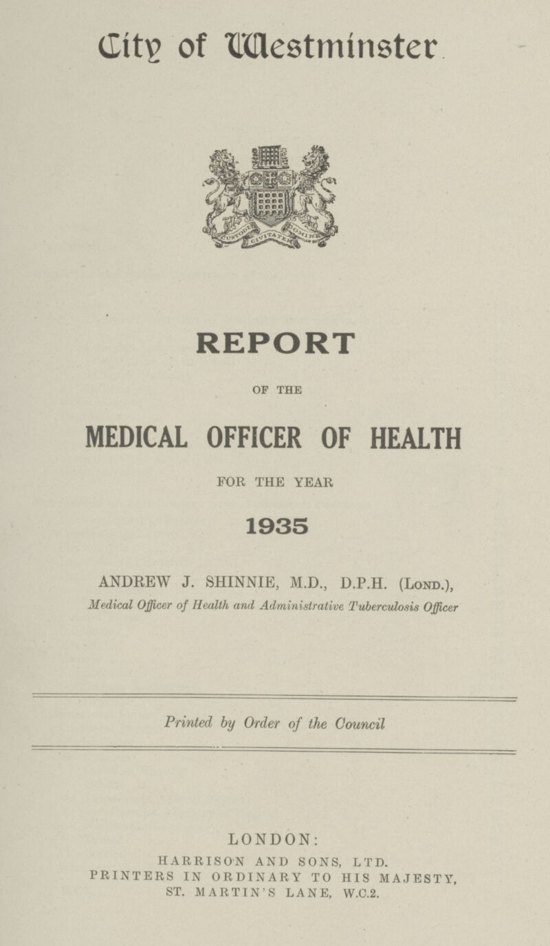 City of West +minster REPORT OF THE MEDICAL OFFICER OF HEALTH FOR THE YEAR 1935 ANDREW J. SHINNIE, M.D., D.P.H. (LOND.), Medical Officer of Health and Administrative Tuberculosis Officer Printed by Order of the Council LONDON: HARRISON AND SONS, LTD. PRINTERS IN ORDINARY TO HIS MAJESTY, ST. MARTIN'S LANE, W.C.2.