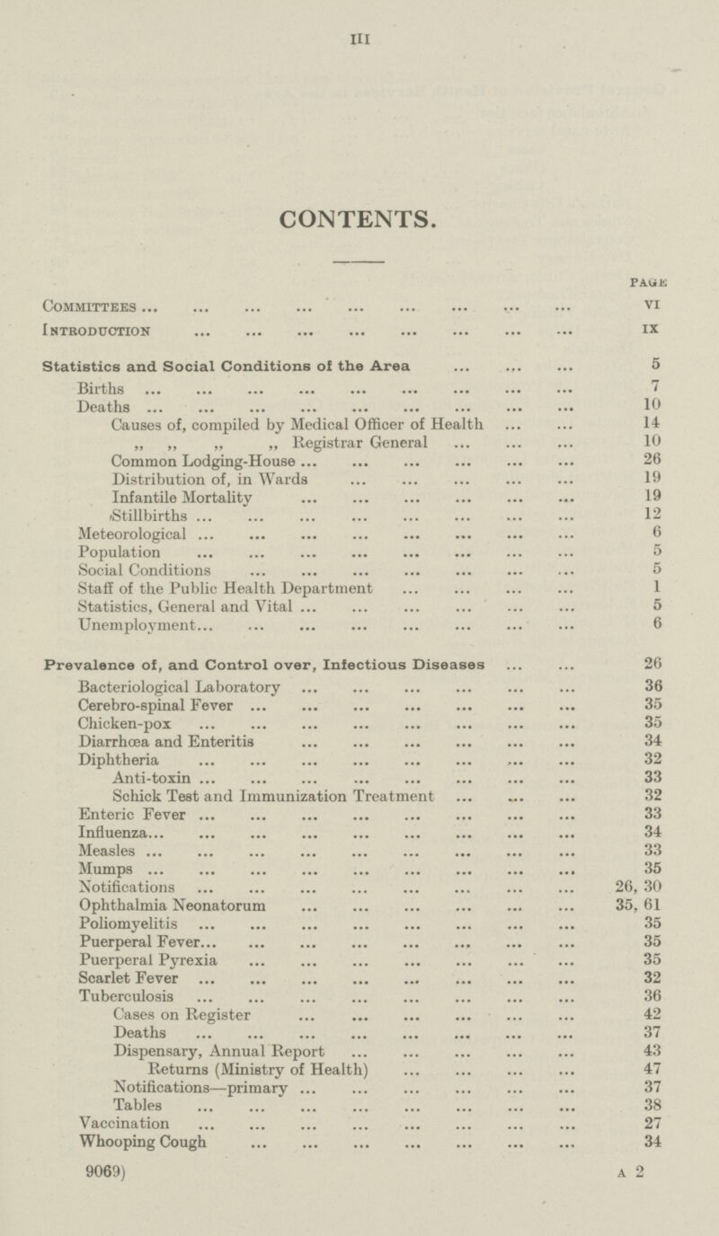 III CONTENTS. PAGE Committees VI Introduction ix Statistics and Social Conditions of the Area 5 Births 7 Deaths 10 Causes of, compiled by Medical Officer of Health 14 „ „ „ „ Registrar General 10 Common Lodging-House 26 Distribution of, in Wards 19 Infantile Mortality 19 Stillbirths 12 Meteorological 6 Population 5 Social Conditions 5 Staff of the Public Health Department 1 Statistics, General and Vital 5 Unemployment 6 Prevalence of, and Control over, Infectious Diseases 26 Bacteriological Laboratory 36 Cerebro-spinal Fever 35 Chicken-pox 35 Diarrhoea and Enteritis 34 Diphtheria 32 Anti-toxin 33 Schick Test and Immunization Treatment 32 Enteric Fever 33 Influenza 34 Measles 33 Mumps 35 Notifications 26, 30 Ophthalmia Neonatorum 35,61 Poliomyelitis 35 Puerperal Fever 35 Puerperal Pyrexia 35 Scarlet Fever 32 Tuberculosis 36 Cases on Register 42 Deaths 37 Dispensary, Annual Report 43 Returns (Ministry of Health) 47 Notifications—primary 37 Tables 38 Vaccination 27 Whooping Cough 34 9069) a 2