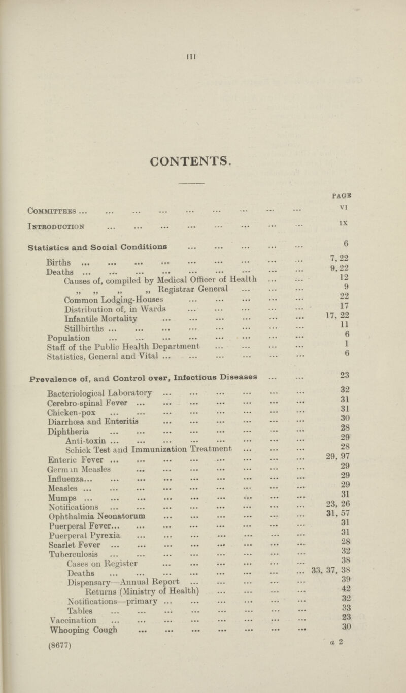 III CONTENTS. pagb Committees vi Introduction ix Statistics and Social Conditions 6 Births 7,22 Deaths 9, 22 Causes of, compiled by Medical Officer of Health 12 „ „ „ „ Registrar General 9 Common Lodging-Houses 22 Distribution of, in Wards 17 Infantile Mortality 17, 22 Stillbirths 11 Population 6 Staff of the Public Health Department 1 Statistics, General and Vital 6 Prevalence of, and Control over, Infectious Diseases 23 Bacteriological Laboratory 32 Cerebro-spinal Fever 31 Chicken-pox 31 Diarrhoea and Enteritis 30 Diphtheria 28 Anti-toxin 29 Schick Test and Immunization Treatment 28 Enteric Fever 29, 97 German Measles 29 Influenza 29 Measles 29 Mumps 31 Notifications 23, 26 Ophthalmia Neonatorum 31,57 Puerperal Fever 31 Puerperal Pyrexia 31 Scarlet Fever 28 Tuberculosis 32 Cases on Register 38 Deaths 33, 37, 38 Dispensary—Annual Report 39 Returns (Ministry of Health) 42 Notifications—primary 32 Tables 33 Vaccination 23 Whooping Cough 30 (8677) a 2