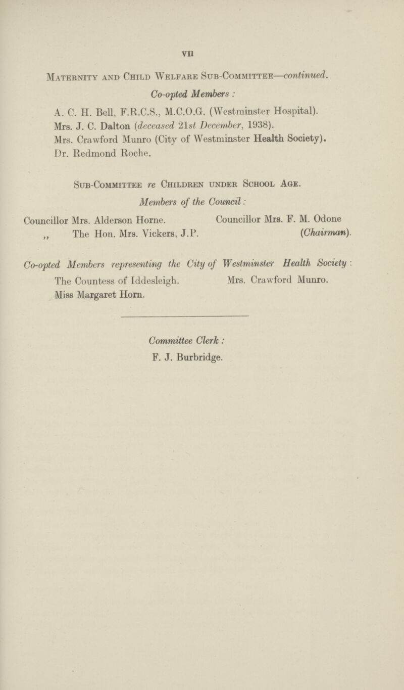 VII Maternity and Child Welfare Sub-Committee—continued. Co-opted, Members : A. C. H. Bell, F.R.C.S., M.C.O.G. (Westminster Hospital). Mrs. J. C. Dalton (deceased 21st December, 1938). Mrs. Crawford Munro (City of Westminster Health Society). Dr. Redmond Roche. Sub-Committee re Children under School Age. Co-opted Members representing the City of Westminster Health Society: Members of the Council: Councillor Mrs. Alderson Home. „ The Hon. Mrs. Vickers, J. P. Councillor Mrs. F. M. Odone (Chairman). The Countess of Iddesleigh. Miss Margaret Horn. Mrs. Crawford Munro. Committee Clerk: F. J. Burbridge.