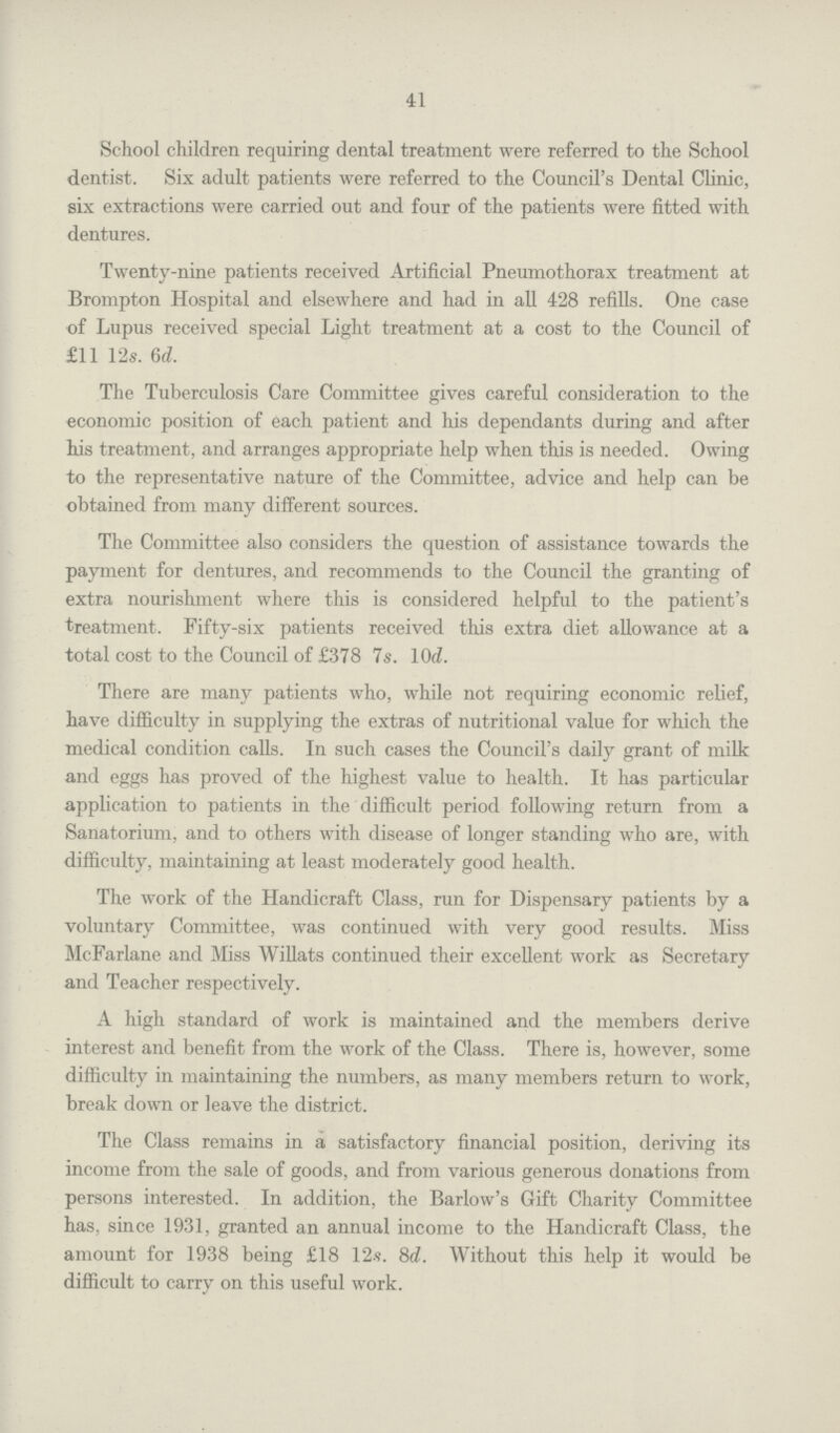 41 School children requiring dental treatment were referred to the School dentist. Six adult patients were referred to the Council's Dental Clinic, six extractions were carried out and four of the patients were fitted with dentures. Twenty-nine patients received Artificial Pneumothorax treatment at Brompton Hospital and elsewhere and had in all 428 refills. One case of Lupus received special Light treatment at a cost to the Council of £11 12s. 6d. The Tuberculosis Care Committee gives careful consideration to the economic position of each patient and his dependants during and after his treatment, and arranges appropriate help when this is needed. Owing to the representative nature of the Committee, advice and help can be obtained from many different sources. The Committee also considers the question of assistance towards the payment for dentures, and recommends to the Council the granting of extra nourishment where this is considered helpful to the patient's treatment. Fifty-six patients received this extra diet allowance at a total cost to the Council of £378 7s. 10d. There are many patients who, while not requiring economic relief, have difficulty in supplying the extras of nutritional value for which the medical condition calls. In such cases the Council's daily grant of milk and eggs has proved of the highest value to health. It has particular application to patients in the difficult period following return from a Sanatorium, and to others with disease of longer standing who are, with difficulty, maintaining at least moderately good health. The work of the Handicraft Class, run for Dispensary patients by a voluntary Committee, was continued with very good results. Miss McFarlane and Miss Willats continued their excellent work as Secretary and Teacher respectively. A high standard of work is maintained and the members derive interest and benefit from the work of the Class. There is, however, some difficulty in maintaining the numbers, as many members return to work, break down or leave the district. The Class remains in a satisfactory financial position, deriving its income from the sale of goods, and from various generous donations from persons interested. In addition, the Barlow's Gift Charity Committee has, since 1931, granted an annual income to the Handicraft Class, the amount for 1938 being £18 12s. 8d. Without this help it would be difficult to carry on this useful work.