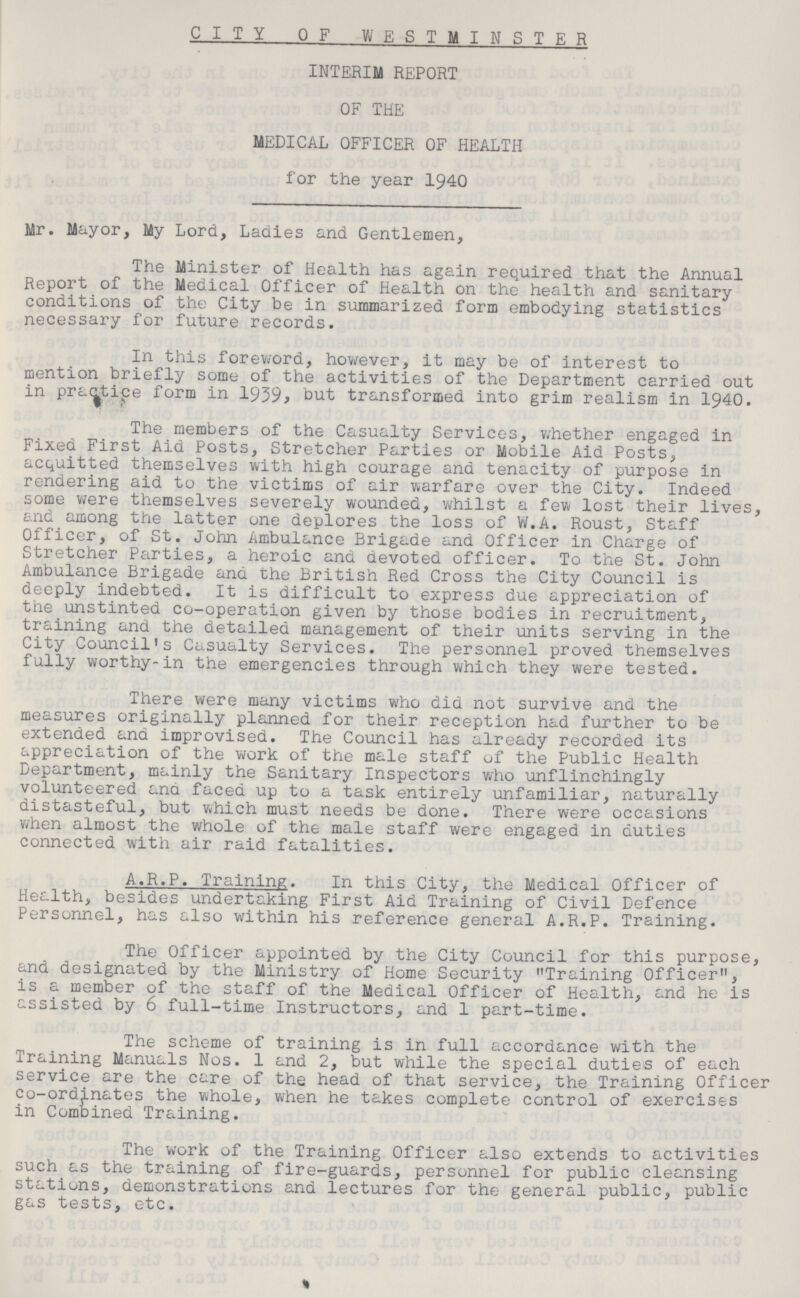 CITY OF WESTMINSTER INTERIM REPORT OF THE MEDICAL OFFICER OF HEALTH for the year 1940 Mr. Mayor, My Lord, Ladles and Gentlemen, The Minister of Health has again required that the Annual Report of the Medical Officer of Health on the health and sanitary conditions of the City be in summarized form embodying statistics necessary for future records. In this foreword, however, it may be of interest to mention briefly some of the activities of the Department carried out in praecipe form in 1939, but transformed into grim realism in 1940. The members of the Casualty Services, whether engaged in Fixed First Aid Posts, Stretcher Parties or Mobile Aid Posts, acquitted themselves with high courage and tenacity of purpose in rendering aid to the victims of air warfare over the City. Indeed some were themselves severely wounded, whilst a few lost their lives, and among the latter one deplores the loss of W.A. Roust, Staff Officer, of St. John Ambulance Brigade and Officer in Charge of Stretcher Parties, a heroic and devoted officer. To the St. John Ambulance Brigade and the British Red Cross the City Council is deeply indebted. It is difficult to express due appreciation of the unstinted co-operation given by those bodies in recruitment, training and the detailed management of their units serving in the City Council's Casualty Services. The personnel proved themselves fully worthy-in the emergencies through which they were tested. There were many victims who did not survive and the measures originally planned for their reception had further to be extended and improvised. The Council has already recorded its appreciation of the work of the male staff of the Public Health Department, mainly the Sanitary Inspectors who unflinchingly volunteered ana faced up to a task entirely unfamiliar, naturally distasteful, but which must needs be done. There were occasions when almost the whole of the male staff were engaged in duties connected with air raid fatalities. A.R.P. Training. In this City, the Medical Officer of Health, besides undertaking First Aid Training of Civil Defence Personnel, has also within his reference general A.R.P. Training. The Officer appointed by the City Council for this purpose, and designated by the Ministry of Home Security Training Officer, is a member of the staff of the Medical Officer of Health, and he is assisted by 6 full-time Instructors, and 1 part-time. The scheme of training is in full accordance with the Training Manuals Nos. 1 and 2, but while the special duties of each service are the care of the head of that service, the Training Officer co-ordinates the whole, when he takes complete control of exercises in Combined Training. The work of the Training Officer also extends to activities such as the training of fire-guards, personnel for public cleansing stations, demonstrations and lectures for the general public, public gas tests, etc.