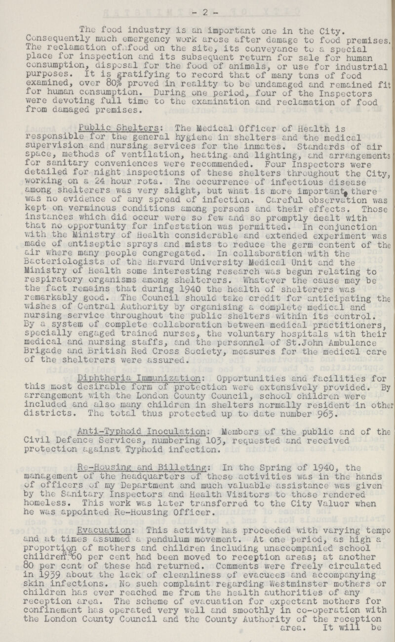 2 The food industry is an important one in the City. Consequently much emergency work arose after damage to food premises. The reclamation ofnfood on the site, its conveyance to a special place for inspection and its subsequent return for sale for human consumption, disposal for the food of animals, or use for industrial purposes. It is gratifying to record that of many tons of food examined, over 80% proved in reality to be undamaged and remained fit for human consumption. During one period, four of the Inspectors were devoting full time to the examination and reclamation of food from damaged premises. Public Shelters: The Medical Officer of Health is responsible for the general hygiene in shelters and the medical supervision and nursing services for the inmates. Standards of air space, methods of ventilation, heating and lighting, and arrangements for sanitary conveniences were recommended. Four Inspectors were detailed for night inspections of these shelters throughout the City, working on a 24 hour rota. The occurrence of infectious disease among shelterers was very slight, but what is more important there was no evidence of any spread of infection. Careful observation was kept on verminous conditions among persons and their effects. Those instances which did occur were so few and so promptly dealt with that no opportunity for infestation was permitted. In conjunction with the Ministry of Health considerable and extended experiment was made of entiseptic sprays and mists to reduce the germ content of the air where many people congregated. In collaboration with the Bacteriologists of the Harvard University Medical Unit and the Ministry of Health some interesting research was begun relating to respiratory organisms among shelterers. Whatever the cause may be the fact remains that during 1940 the health of shelterers was remarkably good. The Council should take credit for anticipating the wishes of Central Authority by organising a complete medical and nursing service throughout the public shelters within its control. By a system of complete collaboration between medical practitioners, specially engaged trained nurses, the voluntary hospitals with their medical and nursing staffs, and the personnel of St.John Ambulance Brigade and British Red Cross Society, measures for the medical care of the shelterers were assured. Diphtheria Immunization: Opportunities and facilities for this most desirable form of protection were extensively provided. By arrangement with the London County Council, school children were included and also many children in shelters normally resident in other districts. The total thus protected up to date number 963- Anti-Typhoid Inoculation: Members of the public and of the Civil Defence Services, numbering 10J, requested and received protection against Typhoid infection. Re-Housing and Billeting: In the Spring of 1940, the management of the headquarters of these activities was in the hands of officers of my Department and much valuable assistance was given by the Sanitary Inspectors and Health Visitors to those rendered homeless. This work was later transferred to the City Valuer when he was appointed Re-Housing Officer. Evacuation: This activity has proceeded with varying tempo and at times assumed a pendulum movement. At one period, as high a proportion of mothers and children including unaccompanied school children 60 per cent had been moved to reception areas; at another 80 per cent of these had returned. Comments were freely circulated in 1939 about the lack of cleanliness of evacuees and accompanying skin infections. No such complaint regarding Westminster mothers or children has ever reached me from the health authorities of any reception area. The scheme of evacuation for expectant mothers for confinement has operated very well and smoothly in co-operation with the London County Council and the County Authority of the reception area. It will be