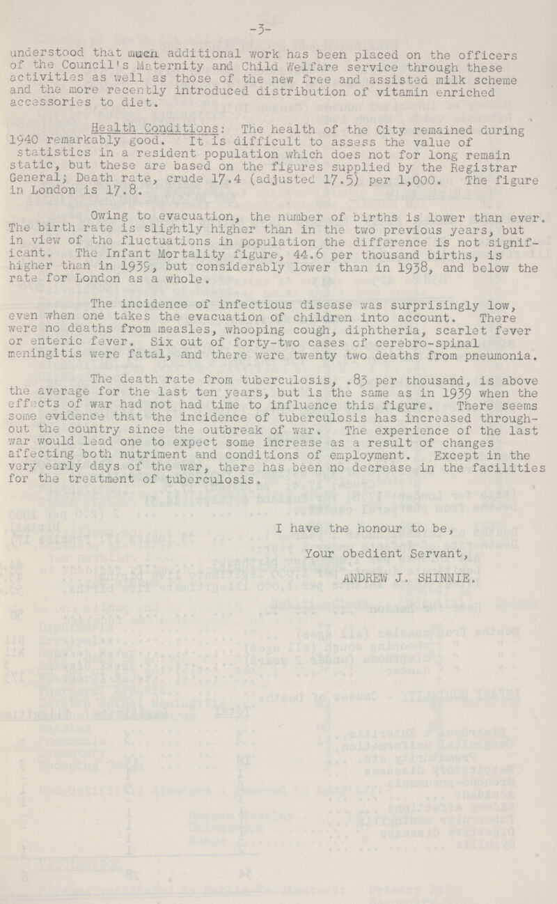 3 understood that much, additional work has been placed on the officers of the Council's Maternity and Child Welfare service through these activities as well as those of the new free and assisted milk scheme and the more recently introduced distribution of vitamin enriched accessories to diet. '* Health Conditions: The health of the City remained during 1940 remarkably good. It is difficult to assess the value of statistics in a resident population which does not for long remain static, but these are based on the figures supplied by the Registrar General; Death rate, crude 17.4 (adjusted 17.5) per 1,000. The figure in London is 17.8. Owing to evacuation, the number of births is lower than ever. The birth rate is slightly higher than in the two previous years, but in view of the fluctuations in population the difference is not signif icant. The Infant Mortality figure, 44.6 per thousand births, is higher than in 1939 but considerably lower than in 1938, and below the rate for London as a whole. The incidence of infectious disease was surprisingly low, even when one takes the evacuation of children into account. There were no deaths from measles, whooping cough, diphtheria, scarlet fever or enteric fever. Six out of forty-two cases of cerebro-spinal meningitis were fatal, and there were twenty two deaths from pneumonia. The death rate from tuberculosis, .83 per thousand, is above the average for the last ten years, but is the same as in 1939 when the effects of war had not had time to influence this figure. There seems some evidence that the incidence of tuberculosis has increased through out the country since the outbreak of war. The experience of the last war would lead one to expect some increase as a result of changes affecting both nutriment and conditions of employment. Except in the very early days of the war, there has been no decrease in the facilities for the treatment of tuberculosis. I have the honour to be, Your obedient Servant, ANDREW J, SHINNIE.