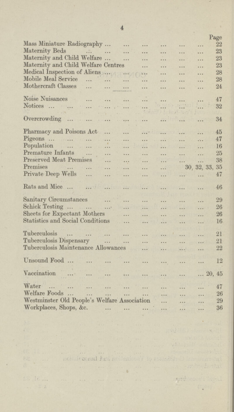 4 Page Mass Miniature Radiography 22 Maternity Beds 23 Maternity and Child Welfare 23 Maternity and Child Welfare Centres 23 Medical Inspection of Aliens 28 Mobile Meal Service 28 Mothercraft Classes 24 Noise Nuisances 47 Notices 32 Overcrowding 34 Pharmacy and Poisons Act 45 Pigeons 47 Population 16 Premature Infants 25 Preserved Meat Premises 38 Premises 30, 32, 33, 35 Private Deep Wells 47 Rats and Mice 46 Sanitary Circumstances 29 Schick Testing 26 Sheets for Expectant Mothers 26 Statistics and Social Conditions 16 Tuberculosis 21 Tuberculosis Dispensary 21 Tuberculosis Maintenance Allowances 22 Unsound Food 12 Vaccination 20, 45 Water 47 Welfare Foods 26 Westminster Old People's Welfare Association 29 Workplaces, Shops, &c. 36