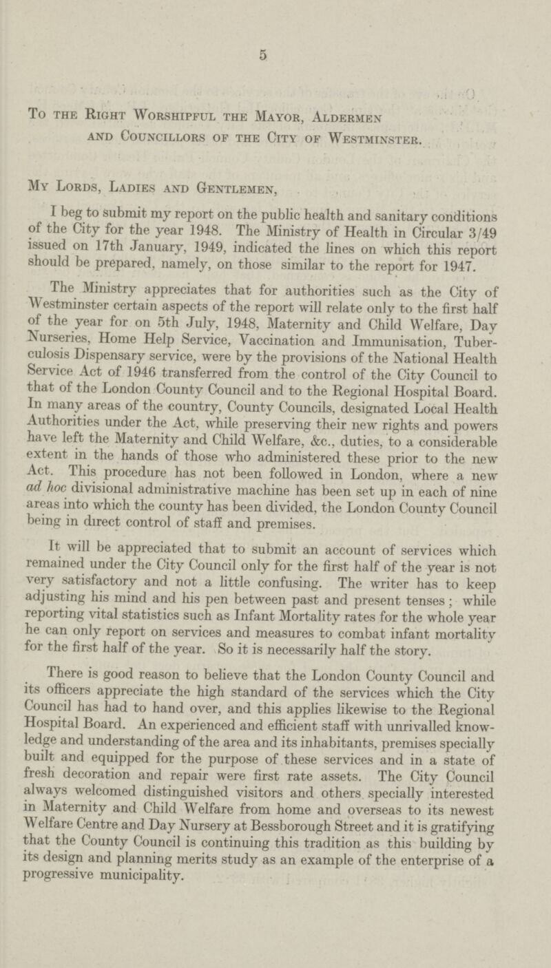 5 To the Right Worshipful the Mayor, Aldermen and Councillors of the City of Westminster. My Lords, Ladies and Gentlemen, I beg to submit my report on the public health and sanitary conditions of the City for the year 1948. The Ministry of Health in Circular 3/49 issued on 17th January, 1949, indicated the lines on which this report should be prepared, namely, on those similar to the report for 1947. The Ministry appreciates that for authorities such as the City of Westminster certain aspects of the report will relate only to the first half of the year for on 5th July, 1948, Maternity and Child Welfare, Day Nurseries, Home Help Service, Vaccination and Immunisation, Tuber culosis Dispensary service, were by the provisions of the National Health Service Act of 1946 transferred from the control of the City Council to that of the London County Council and to the Regional Hospital Board. In many areas of the country, County Councils, designated Local Health Authorities under the Act, while preserving their new rights and powers have left the Maternity and Child Welfare, &c., duties, to a considerable extent in the hands of those who administered these prior to the new Act. This procedure has not been followed in London, where a new ad hoc divisional administrative machine has been set up in each of nine areas into which the county has been divided, the London County Council being in direct control of staff and premises. It will be appreciated that to submit an account of services which remained under the City Council only for the first half of the year is not very satisfactory and not a little confusing. The writer has to keep adjusting his mind and his pen between past and present tenses; while reporting vital statistics such as Infant Mortality rates for the whole year he can only report on services and measures to combat infant mortality for the first half of the year. So it is necessarily half the story. There is good reason to believe that the London County Council and its officers appreciate the high standard of the services which the City Council has had to hand over, and this applies likewise to the Regional Hospital Board. An experienced and efficient staff with unrivalled know ledge and understanding of the area and its inhabitants, premises specially built and equipped for the purpose of these services and in a state of fresh decoration and repair were first rate assets. The City Council always welcomed distinguished visitors and others specially interested in Maternity and Child Welfare from home and overseas to its newest Welfare Centre and Day Nursery at Bessborough Street and it is gratifying that the County Council is continuing this tradition as this building by its design and planning merits study as an example of the enterprise of a progressive municipality.