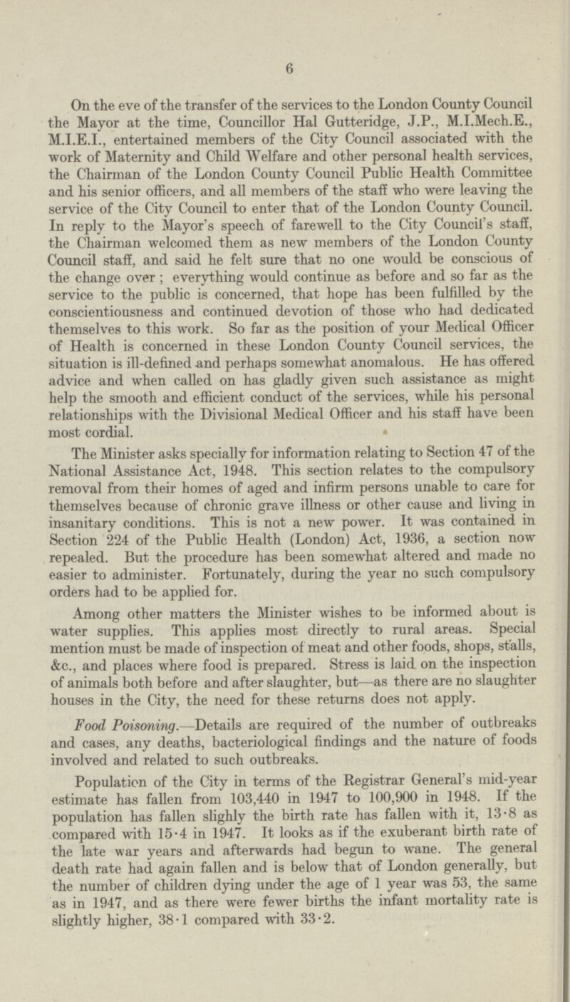 6 On the eve of the transfer of the services to the London County Council the Mayor at the time, Councillor Hal Gutteridge, J.P., M.I.Mech.E., entertained members of the City Council associated with the work of Maternity and Child Welfare and other personal health services, the Chairman of the London County Council Public Health Committee and his senior officers, and all members of the staff who were leaving the service of the City Council to enter that of the London County Council. In reply to the Mayor's speech of farewell to the City Council's staff, the Chairman welcomed them as new members of the London County Council staff, and said he felt sure that no one would be conscious of the change over ; everything would continue as before and so far as the service to the public is concerned, that hope has been fulfilled by the conscientiousness and continued devotion of those who had dedicated themselves to this work. So far as the position of your Medical Officer of Health is concerned in these London County Council services, the situation is ill-defined and perhaps somewhat anomalous. He has offered advice and when called on has gladly given such assistance as might help the smooth and efficient conduct of the services, while his personal relationships with the Divisional Medical Officer and his staff have been most cordial. The Minister asks specially for information relating to Section 47 of the National Assistance Act, 1948. This section relates to the compulsory removal from their homes of aged and infirm persons unable to care for themselves because of chronic grave illness or other cause and living in insanitary conditions. This is not a new power. It was contained in Section 224 of the Public Health (London) Act, 1936, a section now repealed. But the procedure has been somewhat altered and made no easier to administer. Fortunately, during the year no such compulsory orders had to be applied for. Among other matters the Minister wishes to be informed about is water supplies. This applies most directly to rural areas. Special mention must be made of inspection of meat and other foods, shops, stalls, &c., and places where food is prepared. Stress is laid on the inspection of animals both before and after slaughter, but—as there are no slaughter houses in the City, the need for these returns does not apply. Food Poisoning.—Details are required of the number of outbreaks and cases, any deaths, bacteriological findings and the nature of foods involved and related to such outbreaks. Population of the City in terms of the Registrar General's mid-year estimate has fallen from 103,440 in 1947 to 100,900 in 1948. If the population has fallen slighly the birth rate has fallen with it, 13.8 as compared with 15.4 in 1947. It looks as if the exuberant birth rate of the late war years and afterwards had begun to wane. The general death rate had again fallen and is below that of London generally, but the number of children dying under the age of 1 year was 53, the same as in 1947, and as there were fewer births the infant mortality rate is slightly higher, 38.1 compared with 33.2.