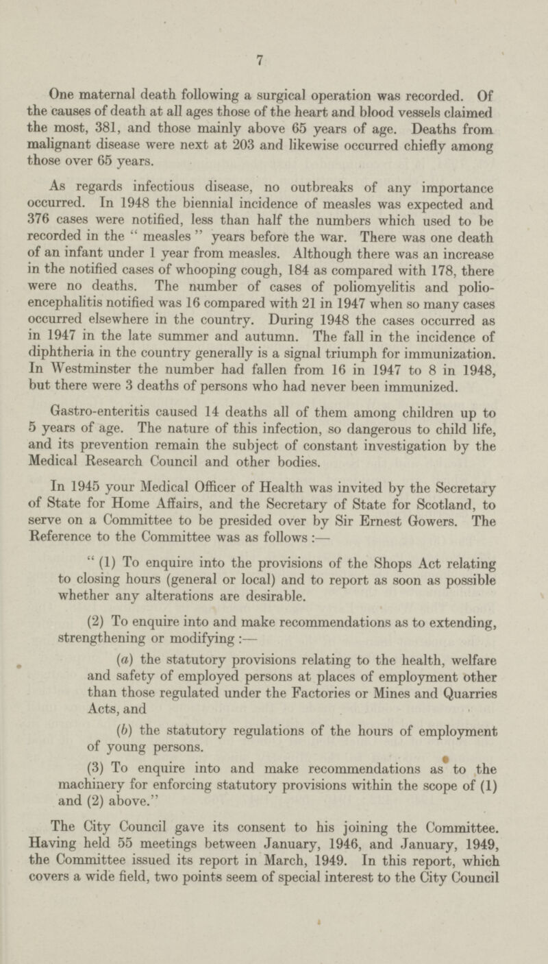 7 One maternal death following a surgical operation was recorded. Of the causes of death at all ages those of the heart and blood vessels claimed the most, 381, and those mainly above 65 years of age. Deaths from malignant disease were next at 203 and likewise occurred chiefly among those over 65 years. As regards infectious disease, no outbreaks of any importance occurred. In 1948 the biennial incidence of measles was expected and 376 cases were notified, less than half the numbers which used to be recorded in the measles years before the war. There was one death of an infant under 1 year from measles. Although there was an increase in the notified cases of whooping cough, 184 as compared with 178, there were no deaths. The number of cases of poliomyelitis and polio encephalitis notified was 16 compared with 21 in 1947 when so many cases occurred elsewhere in the country. During 1948 the cases occurred as in 1947 in the late summer and autumn. The fall in the incidence of diphtheria in the country generally is a signal triumph for immunization. In Westminster the number had fallen from 16 in 1947 to 8 in 1948, but there were 3 deaths of persons who had never been immunized. Gastro-enteritis caused 14 deaths all of them among children up to 5 years of age. The nature of this infection, so dangerous to child life, and its prevention remain the subject of constant investigation by the Medical Research Council and other bodies. In 1945 your Medical Officer of Health was invited by the Secretary of State for Home Affairs, and the Secretary of State for Scotland, to serve on a Committee to be presided over by Sir Ernest Gowers. The Reference to the Committee was as follows:— (1) To enquire into the provisions of the Shops Act relating to closing hours (general or local) and to report as soon as possible whether any alterations are desirable. (2) To enquire into and make recommendations as to extending, strengthening or modifying:— (a) the statutory provisions relating to the health, welfare and safety of employed persons at places of employment other than those regulated under the Factories or Mines and Quarries Acts, and (b) the statutory regulations of the hours of employment of young persons. (3) To enquire into and make recommendations as to the machinery for enforcing statutory provisions within the scope of (1) and (2) above. The City Council gave its consent to his joining the Committee. Having held 55 meetings between January, 1946, and January, 1949, the Committee issued its report in March, 1949. In this report, which covers a wide field, two points seem of special interest to the City Council