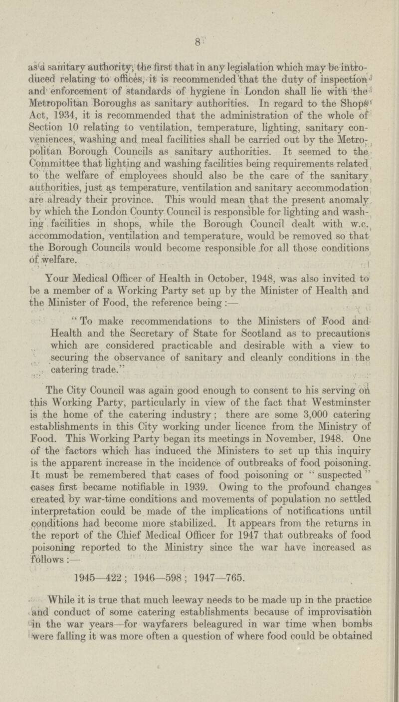 8 as a sanitary authority; the first that in any legislation which may be intro duced relating to offices, it is recommended that the duty of inspection and enforcement of standards of hygiene in London shall lie with the Metropolitan Boroughs as sanitary authorities. In regard to the Shops Act, 1934, it is recommended that the administration of the whole of Section 10 relating to ventilation, temperature, lighting, sanitary con veniences, washing and meal facilities shall be carried out by the Metro politan Borough Councils as sanitary authorities. It seemed to the Committee that lighting and washing facilities being requirements related to the welfare of employees should also be the care of the sanitary, authorities, just as temperature, ventilation and sanitary accommodation are already their province. This would mean that the present anomaly by which the London County Council is responsible for lighting and wash ing facilities in shops, while the Borough Council dealt with w.c. accommodation, ventilation and temperature, would be removed so that the Borough Councils would become responsible for all those conditions of welfare. Your Medical Officer of Health in October, 1948, was also invited to be a member of a Working Party set up by the Minister of Health and the Minister of Food, the reference being:- To make recommendations to the Ministers of Food and Health and the Secretary of State for Scotland as to precautions which are considered practicable and desirable with a view to securing the observance of sanitary and cleanly conditions in the catering trade. The City Council was again good enough to consent to his serving oh this Working Party, particularly in view of the fact that Westminster is the home of the catering industry; there are some 3,000 catering establishments in this City working under licence from the Ministry of Food. This Working Party began its meetings in November, 1948. One of the factors which has induced the Ministers to set up this inquiry is the apparent increase in the incidence of outbreaks of food poisoning. It must be remembered that cases of food poisoning or suspected cases first became notifiable in 1939. Owing to the profound changes created by war-time conditions and movements of population no settled interpretation could be made of the implications of notifications until conditions had become more stabilized. It appears from the returns in the report of the Chief Medical Officer for 1947 that outbreaks of food poisoning reported to the Ministry since the war have increased as follows:— 1945—422; 1946—598; 1947—765. While it is true that much leeway needs to be made up in the practice and conduct of some catering establishments because of improvisation in the war years—for wayfarers beleagured in war time when bombs 'were falling it was more often a question of where food could be obtained