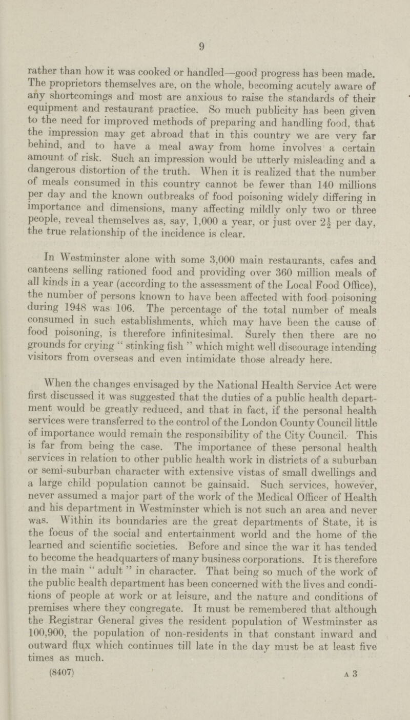 9 rather than how it was cooked or handled—good progress has been made. The proprietors themselves are, on the whole, becoming acutely aware of any shortcomings and most are anxious to raise the standards of their equipment and restaurant practice. So much publicity has been given to the need for improved methods of preparing and handling food, that the impression may get abroad that in this country we are very far behind, and to have a meal away from home involves a certain amount of risk. Such an impression would be utterly misleading and a dangerous distortion of the truth. When it is realized that the number of meals consumed in this country cannot be fewer than 140 millions per day and the known outbreaks of food poisoning widely differing in importance and dimensions, many affecting mildly only two or three people, reveal themselves as, say, 1,000 a year, or just over 2½ per day, the true relationship of the incidence is clear. In Westminster alone with some 3,000 main restaurants, cafes and canteens selling rationed food and providing over 360 million meals of all kinds in a year (according to the assessment of the Local Food Office), the number of persons known to have been affected with food poisoning during 1948 was 106. The percentage of the total number of meals consumed in such establishments, which may have been the cause of food poisoning, is therefore infinitesimal. Surely then there are no grounds for crying stinking fish which might well discourage intending visitors from overseas and even intimidate those already here. When the changes envisaged by the National Health Service Act were first discussed it was suggested that the duties of a public health depart ment would be greatly reduced, and that in fact, if the personal health services were transferred to the control of the London County Council little of importance would remain the responsibility of the City Council. This is far from being the case. The importance of these personal health services in relation to other public health work in districts of a suburban or semi-suburban character with extensive vistas of small dwellings and a large child population cannot be gainsaid. Such services, however, never assumed a major part of the work of the Medical Officer of Health and his department in Westminster which is not such an area and never was. Within its boundaries are the great departments of State, it is the focus of the social and entertainment world and the home of the learned and scientific societies. Before and since the war it has tended to become the headquarters of many business corporations. It is therefore in the main adult in character. That being so much of the work of the public health department has been concerned with the lives and condi tions of people at work or at leisure, and the nature and conditions of premises where they congregate. It must be remembered that although the Registrar General gives the resident population of Westminster as 100,900, the population of non-residents in that constant inward and outward flux which continues till late in the day must be at least five times as much. (8407) A 3