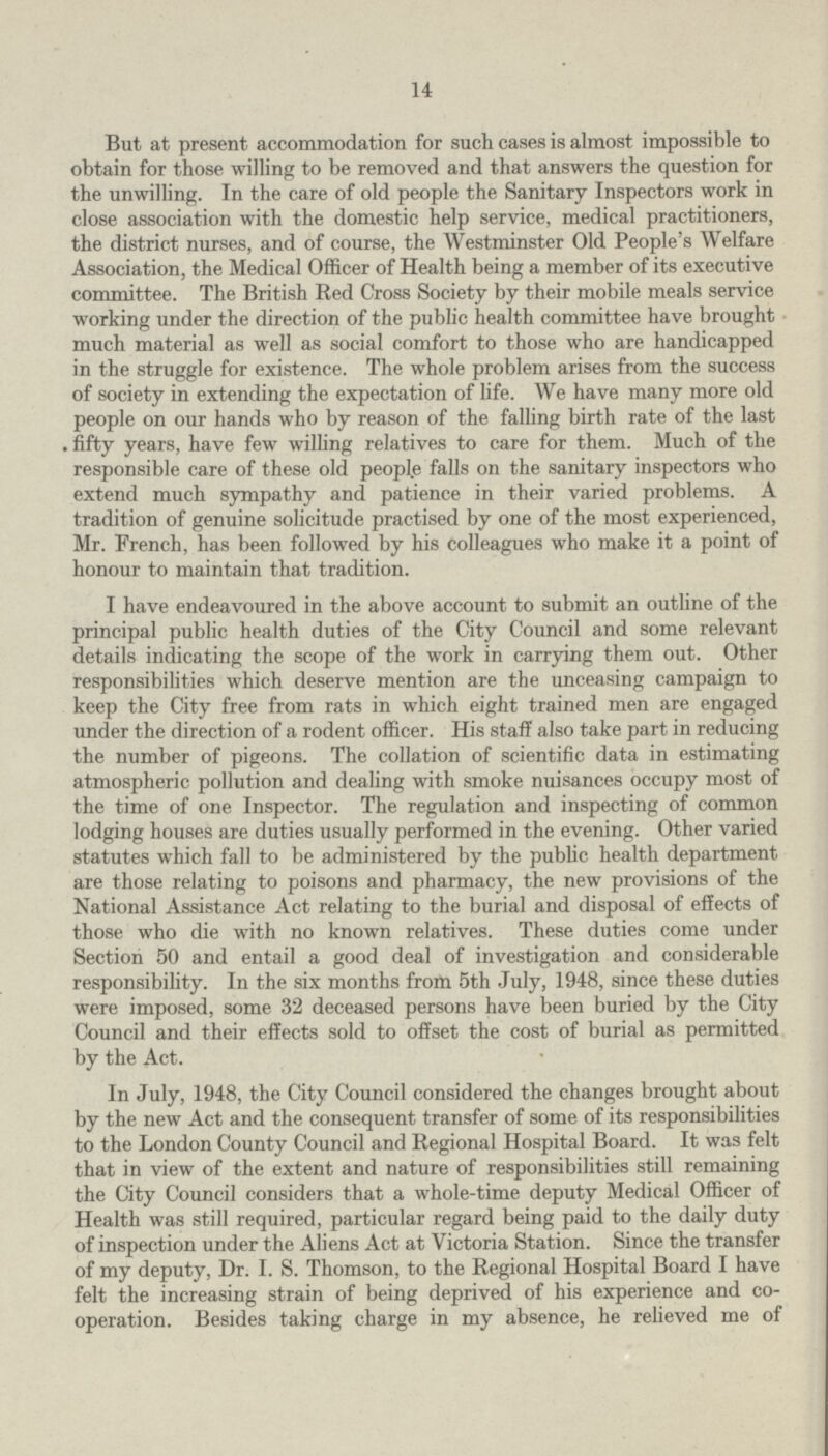 14 But at present accommodation for such cases is almost impossible to obtain for those willing to be removed and that answers the question for the unwilling. In the care of old people the Sanitary Inspectors work in close association with the domestic help service, medical practitioners, the district nurses, and of course, the Westminster Old People's Welfare Association, the Medical Officer of Health being a member of its executive committee. The British Red Cross Society by their mobile meals service working under the direction of the public health committee have brought much material as well as social comfort to those who are handicapped in the struggle for existence. The whole problem arises from the success of society in extending the expectation of life. We have many more old people on our hands who by reason of the falling birth rate of the last fifty years, have few willing relatives to care for them. Much of the responsible care of these old people falls on the sanitary inspectors who extend much sympathy and patience in their varied problems. A tradition of genuine solicitude practised by one of the most experienced, Mr. French, has been followed by his colleagues who make it a point of honour to maintain that tradition. I have endeavoured in the above account to submit an outline of the principal public health duties of the City Council and some relevant details indicating the scope of the work in carrying them out. Other responsibilities which deserve mention are the unceasing campaign to keep the City free from rats in which eight trained men are engaged under the direction of a rodent officer. His staff also take part in reducing the number of pigeons. The collation of scientific data in estimating atmospheric pollution and dealing with smoke nuisances occupy most of the time of one Inspector. The regulation and inspecting of common lodging houses are duties usually performed in the evening. Other varied statutes which fall to be administered by the public health department are those relating to poisons and pharmacy, the new provisions of the National Assistance Act relating to the burial and disposal of effects of those who die with no known relatives. These duties come under Section 50 and entail a good deal of investigation and considerable responsibility. In the six months from 5th July, 1948, since these duties were imposed, some 32 deceased persons have been buried by the City Council and their effects sold to offset the cost of burial as permitted by the Act. In July, 1948, the City Council considered the changes brought about by the new Act and the consequent transfer of some of its responsibilities to the London County Council and Regional Hospital Board. It was felt that in view of the extent and nature of responsibilities still remaining the City Council considers that a whole-time deputy Medical Officer of Health was still required, particular regard being paid to the daily duty of inspection under the Aliens Act at Victoria Station. Since the transfer of my deputy, Dr. I. S. Thomson, to the Regional Hospital Board I have felt the increasing strain of being deprived of his experience and co operation. Besides taking charge in my absence, he relieved me of